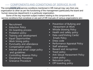 6
COMPONENTS AND CONDITIONS OF SERVICE IN HR
MANUAL
 Recruitment
 Induction Policy
 On boarding process
 Probation policy
 Training and development
 Equal Opportunities
 Work timing policy
 Punctuality and attendance
 Compensation policy
 Internet and email usage policy
and guidelines
 Controlling Absence Policy
 Disciplinary Procedure
 Grievance Procedure
The components and service conditions mentioned in HR manual may vary from one
organization to other as per the functioning of the management (particularly the board and
human resources department) in a particular organization.
Some of the key important subject matters relating to the components and
service conditions that constitute or are part of HR manuals of various organizations are:-
 Prevention of Bullying and
Harassment at Work
 Whistle blowing Policy
 Health and safety policy
 Data card/Visiting Cards/
Emails Policy
 Dress code
 Performance Appraisal Policy
 Staff advances
 Reward and recognition
 Travel policy
 Anti Sexual Harassment Policy
 Leave policy
 Relocation policy
 Off boarding policy
 