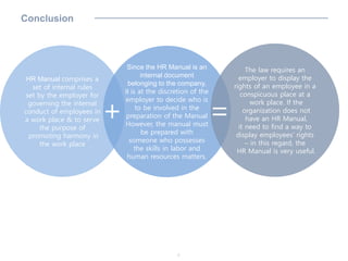 HR Manual comprises a
set of internal rules
set by the employer for
governing the internal
conduct of employees in
a work place & to serve
the purpose of
promoting harmony in
the work place
Since the HR Manual is an
internal document
belonging to the company,
it is at the discretion of the
employer to decide who is
to be involved in the
preparation of the Manual
However, the manual must
be prepared with
someone who possesses
the skills in labor and
human resources matters.
The law requires an
employer to display the
rights of an employee in a
conspicuous place at a
work place. If the
organization does not
have an HR Manual,
it need to find a way to
display employees’ rights
– in this regard, the
HR Manual is very useful.
7
Conclusion
+ =
 