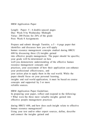 HRM Application Paper
Length: Paper: 5 - 6 double-spaced pages
Due: Week 8 by Wednesday Midnight
Value: 200 Points for 20% of the grade
Post: Week 8 Assignments
Prepare and submit through Turnitin, a 5 – 6 page paper that
identifies and discusses how you will apply
human resource management concepts studied during HRCU
600 by discussing three (3) insights gained
into effective people management. The paper should be specific;
your grade will be determined on how
well you demonstrate understanding of the effective human
resource management concepts and
practices, your assessment of how their application can enhance
your professional effectiveness, and
your action plan to apply them in the real world. While the
paper should focus on your personal learning,
insights and real world application, it must be based on course
concepts and supported by 3 or more
reliable sources.
HRM Application Paper Guidelines
In preparing your paper, reflect and respond to the following:
• What were the three most valuable insights gained into
effective people management practices
during HRCU 600, and how does each insight relate to effective
human resource management?
Using your text and/or other expert sources, define, describe
and connect the insights gained and
 