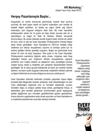 HR Marketing            1

                                                          Gülşen Yazıcı Kılıç, Nisan’2012

Herşey Pazarlamayla Başlar...
Duygusallık ve mantık konusunda günümüzde insanlar ikiye ayrılmış
durumda. Bir taraf yoğun olarak sol beynini kullandığını yani mantığı ile
hareket ettiğini söylerken, bir tarafta ise yoğun olarak sağ beynini
kullandığını yani duygusal olduğunu ifade eder. Biz insan kaynakları
profesyonelleri olarak her iki gruba da hitap etmek zorunda olan bir iş
yapmaktayız ve başka bir ifade ile herkesin dilinden konuşmak
durumundayız. Bu açıdan bakacak olursak bugüne kadar önemle altı çizilen
bir konu vardır ki oda her İnsan Kaynakları Profesyonelinin finansal bilgiye
sahip olması gerektiğidir. İnsan Kaynakları’nın CEO’nun stratejik ortağı
olabilmesi için bilanço okuyabilmesi, büyüme ve karlılığın şirket için ne
anlama geldiğini bilmesi gerektiği vurgulanır. Bugün ise günümüzde buna
benzer bir konu ile karşı karşıyayız. Oda şudur ki her İnsan Kaynakları
Profesyonelinin pazarlama bilgisine sahip olması, müşteriye nasıl hitap
edileceğini bilmesi yani müşterinin dilinden konuşabilmesi, segment
                                                                                    İnsan Kaynakları
yönetimini yani müşteri beklenti ve taleplerinin nasıl yönetildiğini (burada
                                                                                      Profesyonelinin
müşteri boyutu olarak iç müşteriler yani çalışanlar düşünülmelidir) bilmesi                 pazarlama
gerektiğidir. Bu iki bakış açısıyla baktığımda sol beyin için verilerle hareket         bilgisine sahip
ederken, sol beyin içinde duygulara dokunarak müşterilerin dikkatini çekmek        olması, müşteriye
ve ilgisini biriktirmek durumunda olduğumuz sonucunu çıkartıyorum.                           nasıl hitap
                                                                                      edileceğini yani
İnsan Kaynakları bölümleri tarafından yürütülen çalışmalar insana değen              müşterinin dilini,
konularla ilgili olduğundan insanları anlayarak, neler isteyebileceğini ve nasıl               segment
mutlu olabileceğini öngörerek ürün ve hizmetleri tasarlamak, sunulan                        yönetimini,
hizmetleri doğru ve anlaşılır şekilde lanse etmek, gerektiğinde ihtiyaç ve           müşteri beklenti
beklentilere göre esneklik göstererek ürün/hizmetleri geneli kapsayacak                 ve taleplerinin
şekilde değiştirmek yani hizmetleri geribildirimlerle gözden geçirebilmek;         nasıl yönetildiğini
                                                                                     bilmesi gerekir...
insana dokunan uygulamalara sahip olmak açısından ve İnsan Kaynaklarının
iç müşterilere pazarlanması açısından oldukça önemlidir.




1|HR Marketing
 