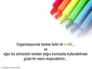 Organizasyonda herkes farklı bir renk...
                                ve
  eğer biz elimizdeki renkleri doğru kontrastta kullanabilirsek
                 güzel bir resim oluşturabiliriz...

© Gülşen Yazıcı Kılıç
 