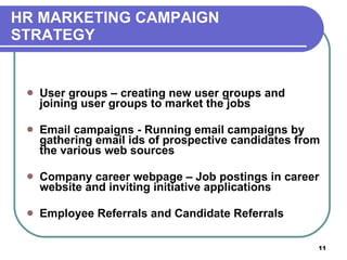 HR MARKETING CAMPAIGN  STRATEGY User groups – creating new user groups and joining user groups to market the jobs  Email campaigns - Running email campaigns by gathering email ids of prospective candidates from the various web sources Company career webpage – Job postings in career website and inviting initiative applications Employee Referrals and Candidate Referrals 