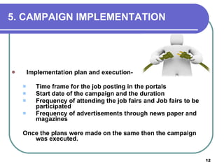 5.   CAMPAIGN IMPLEMENTATION Implementation plan and execution-  Time frame for the job posting in the portals Start date of the campaign and the duration Frequency of attending the job fairs and Job fairs to be participated Frequency of advertisements through news paper and magazines Once the plans were made on the same then the campaign was executed. 