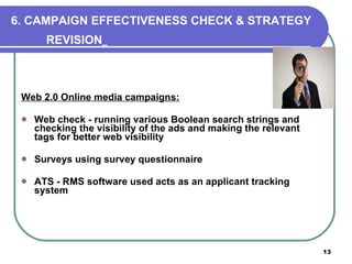 6. CAMPAIGN EFFECTIVENESS CHECK & STRATEGY REVISION   Web 2.0 Online media campaigns: Web check - running various Boolean search strings and checking the visibility of the ads and making the relevant tags for better web visibility Surveys using survey questionnaire ATS - RMS software used acts as an applicant tracking system  