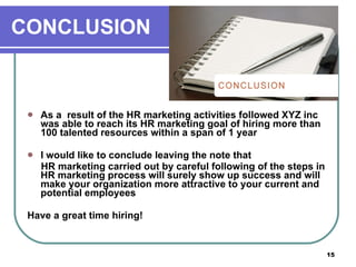 CONCLUSION As a  result of the HR marketing activities followed XYZ inc was able to reach its HR marketing goal of hiring more than 100 talented resources within a span of 1 year  I would like to conclude leaving the note that HR marketing carried out by careful following of the steps in HR marketing process will surely show up success and will make your organization more attractive to your current and potential employees  Have a great time hiring! 