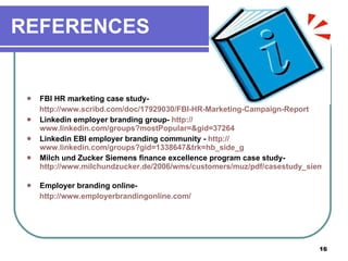REFERENCES FBI HR marketing case study-  http://www.scribd.com/doc/17929030/FBI-HR-Marketing-Campaign-Report Linkedin employer branding group-  http:// www.linkedin.com/groups?mostPopular =& gid =37264   Linkedin EBI employer branding community -  http:// www.linkedin.com/groups?gid =1338647&trk= hb_side_g   Milch und Zucker Siemens finance excellence program case study-  http://www.milchundzucker.de/2006/wms/customers/muz/pdf/casestudy_siemens_EN_einzeln_kl.pdf   Employer branding online-  http:// www.employerbrandingonline.com /   