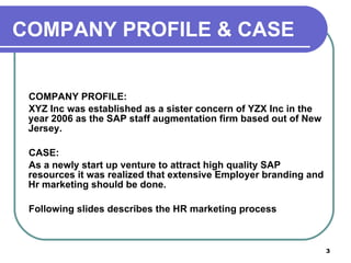 COMPANY PROFILE: XYZ Inc was established as a sister concern of YZX Inc in the year 2006 as the SAP staff augmentation firm based out of New Jersey.  CASE: As a newly start up venture to attract high quality SAP resources it was realized that extensive Employer branding and Hr marketing should be done. Following slides describes the HR marketing process  COMPANY PROFILE & CASE 