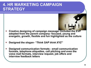 4. HR MARKETING CAMPAIGN  STRATEGY Creative designing of campaign message- Included the EVP adopted from the parent company- focused, young and energetic, growth, flexible and fun highlighted as the culture Designed the slogan-  “Think SAP think XYZ” Designed communication formats - email communication formats, telephone etiquettes, call pitching and even the voice mail formats, interview request, job offers and interview feedback letters 