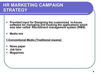 HR MARKETING CAMPAIGN  STRATEGY Provided input for Designing the customized  in-house software for managing and tracking the applications which was later called  Recruitment management system (RMS) Media mix 1.Conventional Media (Traditional means): News paper  Job fairs  Magazines 