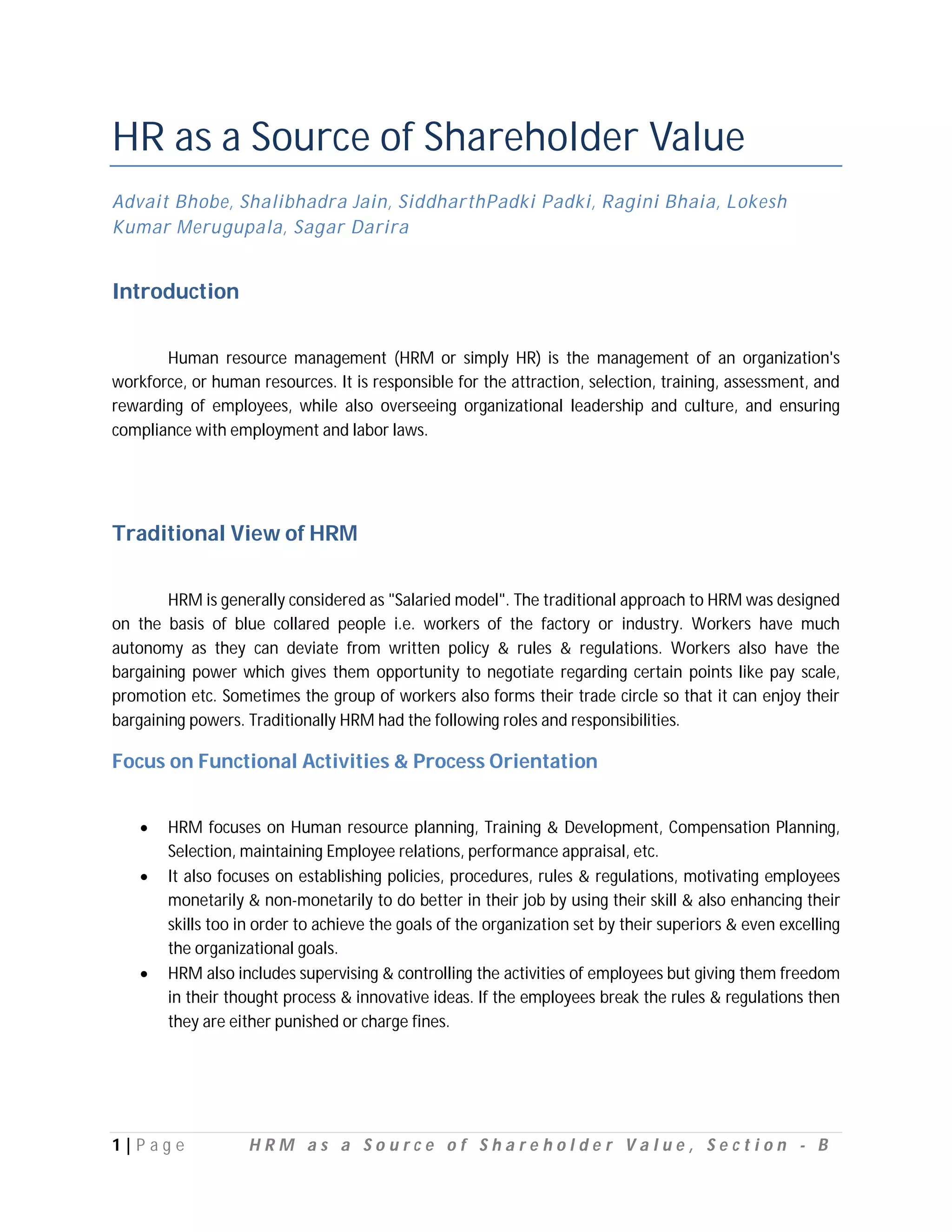 HR as a Source of Shareholder Value
Advait Bhobe, Shalibhadra Jain, SiddharthPadki Padki, Ragini Bhaia, Lokesh
Kumar Merugupala, Sagar Darira


Introduction

       Human resource management (HRM or simply HR) is the management of an organization's
workforce, or human resources. It is responsible for the attraction, selection, training, assessment, and
rewarding of employees, while also overseeing organizational leadership and culture, and ensuring
compliance with employment and labor laws.




Traditional View of HRM

        HRM is generally considered as "Salaried model". The traditional approach to HRM was designed
on the basis of blue collared people i.e. workers of the factory or industry. Workers have much
autonomy as they can deviate from written policy & rules & regulations. Workers also have the
bargaining power which gives them opportunity to negotiate regarding certain points like pay scale,
promotion etc. Sometimes the group of workers also forms their trade circle so that it can enjoy their
bargaining powers. Traditionally HRM had the following roles and responsibilities.

Focus on Functional Activities & Process Orientation


       HRM focuses on Human resource planning, Training & Development, Compensation Planning,
        Selection, maintaining Employee relations, performance appraisal, etc.
       It also focuses on establishing policies, procedures, rules & regulations, motivating employees
        monetarily & non-monetarily to do better in their job by using their skill & also enhancing their
        skills too in order to achieve the goals of the organization set by their superiors & even excelling
        the organizational goals.
       HRM also includes supervising & controlling the activities of employees but giving them freedom
        in their thought process & innovative ideas. If the employees break the rules & regulations then
        they are either punished or charge fines.




1|P ag e           HRM as a Source of Shareholder Value, Section - B
 