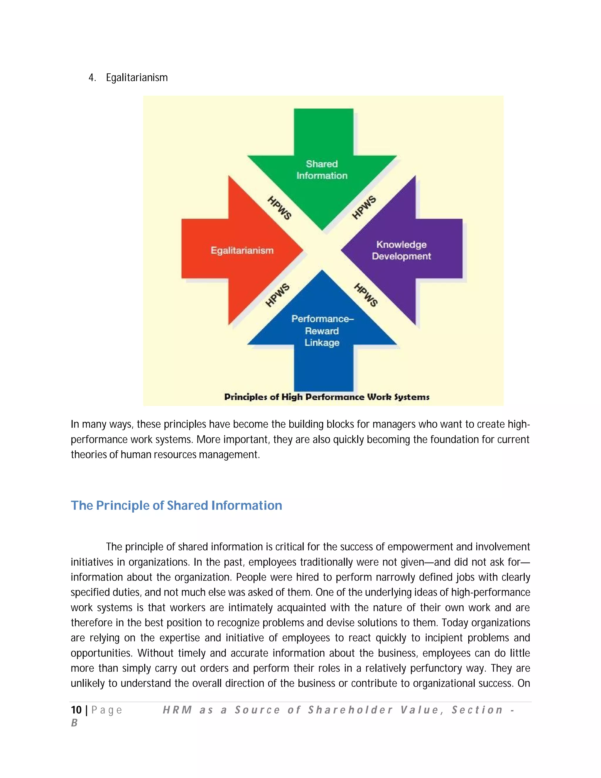 4. Egalitarianism




In many ways, these principles have become the building blocks for managers who want to create high-
performance work systems. More important, they are also quickly becoming the foundation for current
theories of human resources management.



The Principle of Shared Information


         The principle of shared information is critical for the success of empowerment and involvement
initiatives in organizations. In the past, employees traditionally were not given—and did not ask for—
information about the organization. People were hired to perform narrowly defined jobs with clearly
specified duties, and not much else was asked of them. One of the underlying ideas of high-performance
work systems is that workers are intimately acquainted with the nature of their own work and are
therefore in the best position to recognize problems and devise solutions to them. Today organizations
are relying on the expertise and initiative of employees to react quickly to incipient problems and
opportunities. Without timely and accurate information about the business, employees can do little
more than simply carry out orders and perform their roles in a relatively perfunctory way. They are
unlikely to understand the overall direction of the business or contribute to organizational success. On

10 | P a g e        HRM as a Source of Shareholder Value, Section -
B
 