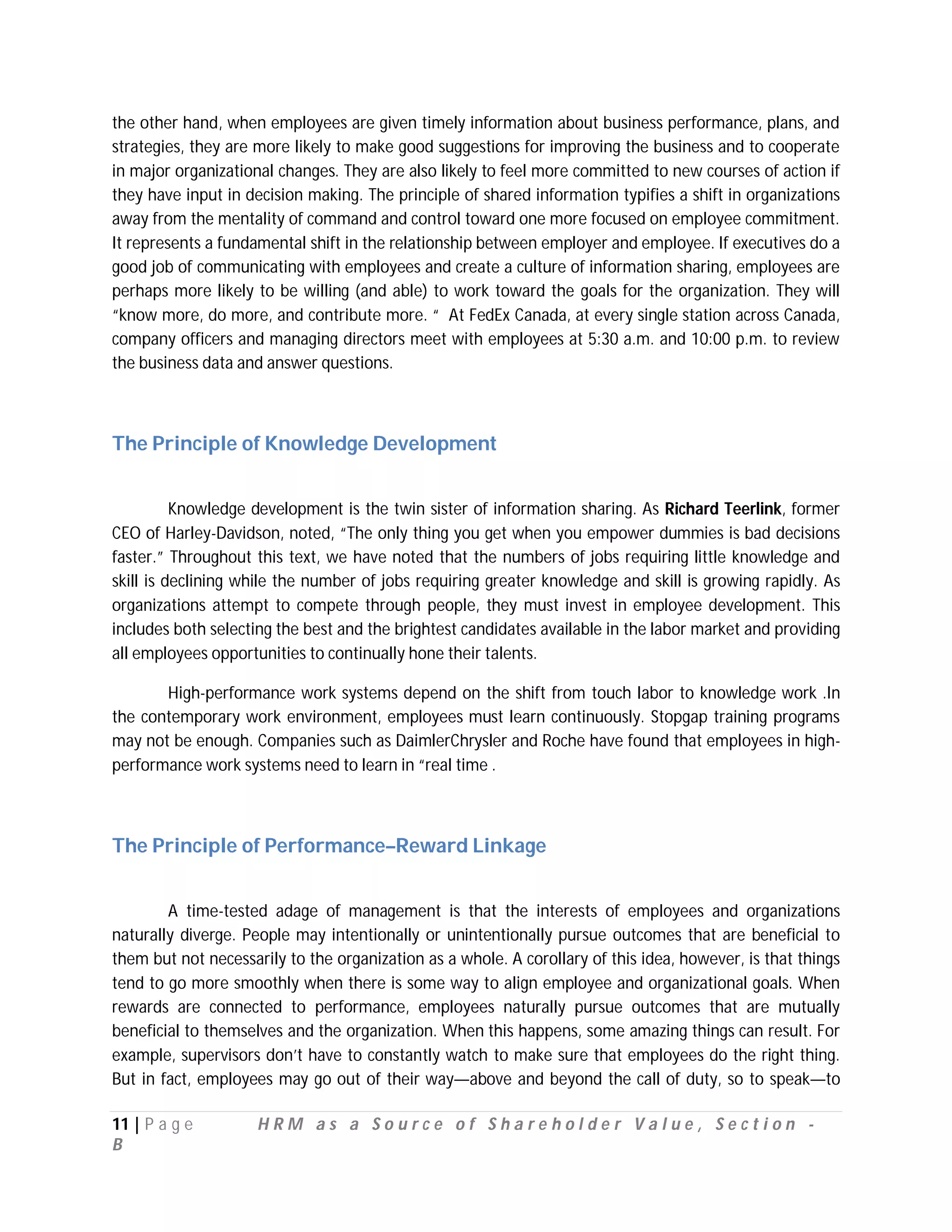 the other hand, when employees are given timely information about business performance, plans, and
strategies, they are more likely to make good suggestions for improving the business and to cooperate
in major organizational changes. They are also likely to feel more committed to new courses of action if
they have input in decision making. The principle of shared information typifies a shift in organizations
away from the mentality of command and control toward one more focused on employee commitment.
It represents a fundamental shift in the relationship between employer and employee. If executives do a
good job of communicating with employees and create a culture of information sharing, employees are
perhaps more likely to be willing (and able) to work toward the goals for the organization. They will
“know more, do more, and contribute more. “ At FedEx Canada, at every single station across Canada,
company officers and managing directors meet with employees at 5:30 a.m. and 10:00 p.m. to review
the business data and answer questions.



The Principle of Knowledge Development


          Knowledge development is the twin sister of information sharing. As Richard Teerlink, former
CEO of Harley-Davidson, noted, “The only thing you get when you empower dummies is bad decisions
faster.” Throughout this text, we have noted that the numbers of jobs requiring little knowledge and
skill is declining while the number of jobs requiring greater knowledge and skill is growing rapidly. As
organizations attempt to compete through people, they must invest in employee development. This
includes both selecting the best and the brightest candidates available in the labor market and providing
all employees opportunities to continually hone their talents.

       High-performance work systems depend on the shift from touch labor to knowledge work .In
the contemporary work environment, employees must learn continuously. Stopgap training programs
may not be enough. Companies such as DaimlerChrysler and Roche have found that employees in high-
performance work systems need to learn in “real time .



The Principle of Performance–Reward Linkage


        A time-tested adage of management is that the interests of employees and organizations
naturally diverge. People may intentionally or unintentionally pursue outcomes that are beneficial to
them but not necessarily to the organization as a whole. A corollary of this idea, however, is that things
tend to go more smoothly when there is some way to align employee and organizational goals. When
rewards are connected to performance, employees naturally pursue outcomes that are mutually
beneficial to themselves and the organization. When this happens, some amazing things can result. For
example, supervisors don’t have to constantly watch to make sure that employees do the right thing.
But in fact, employees may go out of their way—above and beyond the call of duty, so to speak—to

11 | P a g e         HRM as a Source of Shareholder Value, Section -
B
 