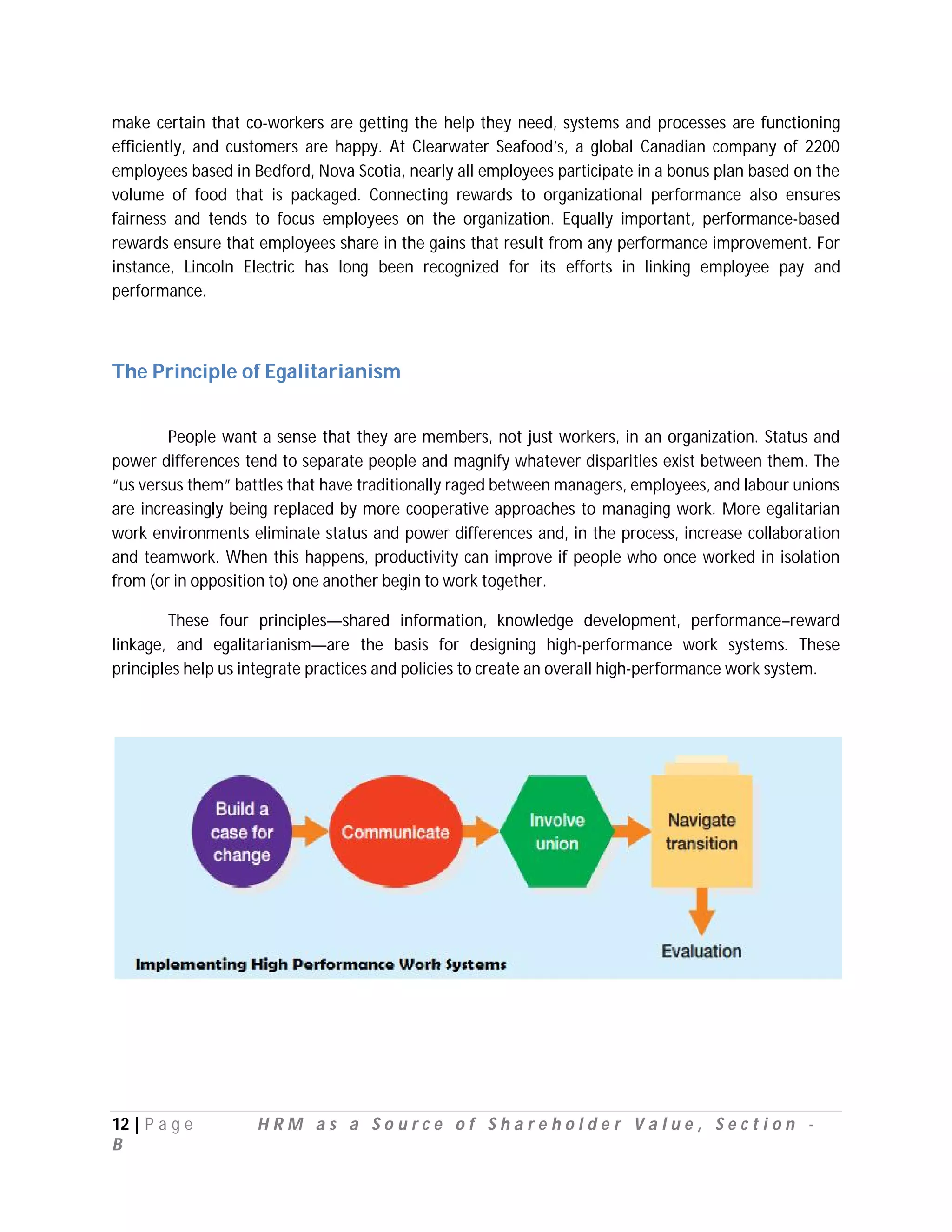 make certain that co-workers are getting the help they need, systems and processes are functioning
efficiently, and customers are happy. At Clearwater Seafood’s, a global Canadian company of 2200
employees based in Bedford, Nova Scotia, nearly all employees participate in a bonus plan based on the
volume of food that is packaged. Connecting rewards to organizational performance also ensures
fairness and tends to focus employees on the organization. Equally important, performance-based
rewards ensure that employees share in the gains that result from any performance improvement. For
instance, Lincoln Electric has long been recognized for its efforts in linking employee pay and
performance.



The Principle of Egalitarianism


        People want a sense that they are members, not just workers, in an organization. Status and
power differences tend to separate people and magnify whatever disparities exist between them. The
“us versus them” battles that have traditionally raged between managers, employees, and labour unions
are increasingly being replaced by more cooperative approaches to managing work. More egalitarian
work environments eliminate status and power differences and, in the process, increase collaboration
and teamwork. When this happens, productivity can improve if people who once worked in isolation
from (or in opposition to) one another begin to work together.

        These four principles—shared information, knowledge development, performance–reward
linkage, and egalitarianism—are the basis for designing high-performance work systems. These
principles help us integrate practices and policies to create an overall high-performance work system.




12 | P a g e        HRM as a Source of Shareholder Value, Section -
B
 