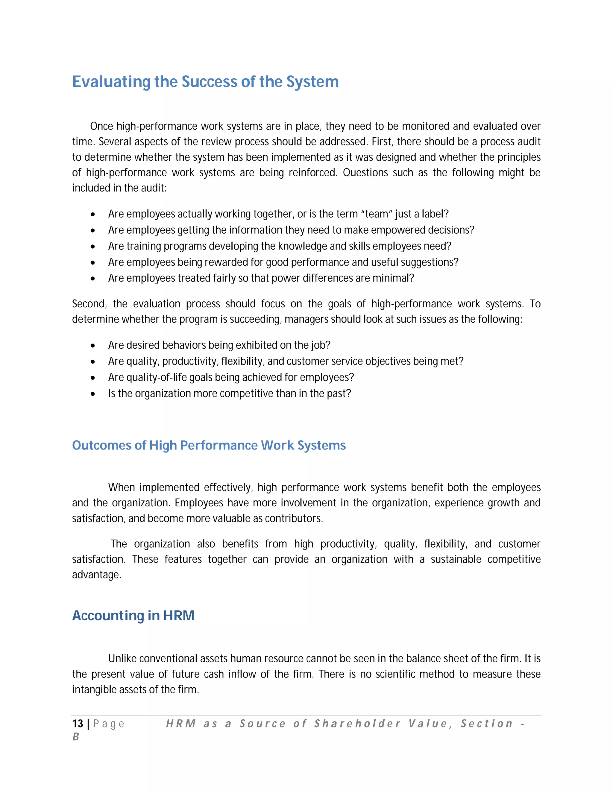 Evaluating the Success of the System

    Once high-performance work systems are in place, they need to be monitored and evaluated over
time. Several aspects of the review process should be addressed. First, there should be a process audit
to determine whether the system has been implemented as it was designed and whether the principles
of high-performance work systems are being reinforced. Questions such as the following might be
included in the audit:

       Are employees actually working together, or is the term “team” just a label?
       Are employees getting the information they need to make empowered decisions?
       Are training programs developing the knowledge and skills employees need?
       Are employees being rewarded for good performance and useful suggestions?
       Are employees treated fairly so that power differences are minimal?

Second, the evaluation process should focus on the goals of high-performance work systems. To
determine whether the program is succeeding, managers should look at such issues as the following:

       Are desired behaviors being exhibited on the job?
       Are quality, productivity, flexibility, and customer service objectives being met?
       Are quality-of-life goals being achieved for employees?
       Is the organization more competitive than in the past?



Outcomes of High Performance Work Systems


         When implemented effectively, high performance work systems benefit both the employees
and the organization. Employees have more involvement in the organization, experience growth and
satisfaction, and become more valuable as contributors.

          The organization also benefits from high productivity, quality, flexibility, and customer
satisfaction. These features together can provide an organization with a sustainable competitive
advantage.


Accounting in HRM

        Unlike conventional assets human resource cannot be seen in the balance sheet of the firm. It is
the present value of future cash inflow of the firm. There is no scientific method to measure these
intangible assets of the firm.


13 | P a g e         HRM as a Source of Shareholder Value, Section -
B
 