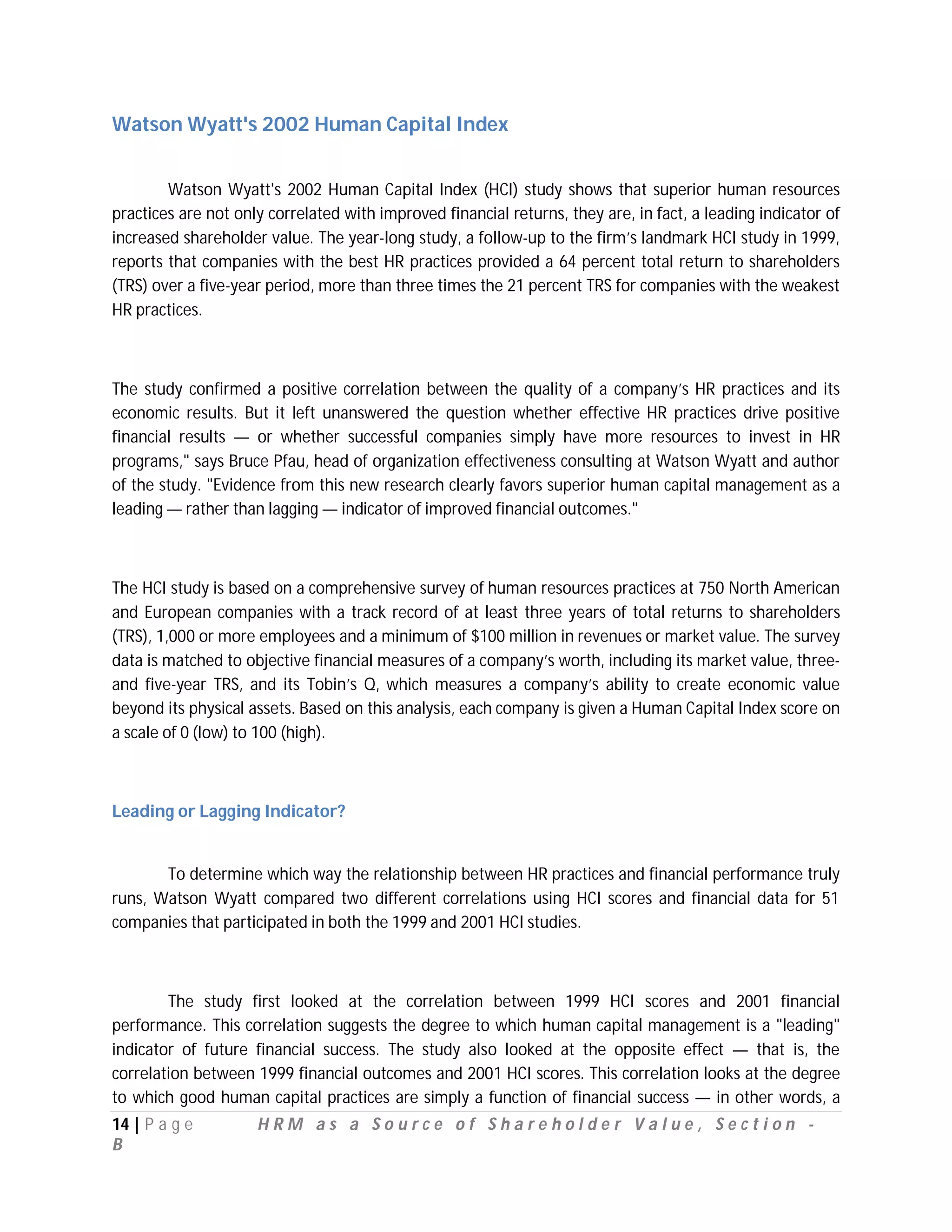 Watson Wyatt's 2002 Human Capital Index


        Watson Wyatt's 2002 Human Capital Index (HCI) study shows that superior human resources
practices are not only correlated with improved financial returns, they are, in fact, a leading indicator of
increased shareholder value. The year-long study, a follow-up to the firm’s landmark HCI study in 1999,
reports that companies with the best HR practices provided a 64 percent total return to shareholders
(TRS) over a five-year period, more than three times the 21 percent TRS for companies with the weakest
HR practices.



The study confirmed a positive correlation between the quality of a company’s HR practices and its
economic results. But it left unanswered the question whether effective HR practices drive positive
financial results — or whether successful companies simply have more resources to invest in HR
programs," says Bruce Pfau, head of organization effectiveness consulting at Watson Wyatt and author
of the study. "Evidence from this new research clearly favors superior human capital management as a
leading — rather than lagging — indicator of improved financial outcomes."



The HCI study is based on a comprehensive survey of human resources practices at 750 North American
and European companies with a track record of at least three years of total returns to shareholders
(TRS), 1,000 or more employees and a minimum of $100 million in revenues or market value. The survey
data is matched to objective financial measures of a company’s worth, including its market value, three-
and five-year TRS, and its Tobin’s Q, which measures a company’s ability to create economic value
beyond its physical assets. Based on this analysis, each company is given a Human Capital Index score on
a scale of 0 (low) to 100 (high).



Leading or Lagging Indicator?


       To determine which way the relationship between HR practices and financial performance truly
runs, Watson Wyatt compared two different correlations using HCI scores and financial data for 51
companies that participated in both the 1999 and 2001 HCI studies.



        The study first looked at the correlation between 1999 HCI scores and 2001 financial
performance. This correlation suggests the degree to which human capital management is a "leading"
indicator of future financial success. The study also looked at the opposite effect — that is, the
correlation between 1999 financial outcomes and 2001 HCI scores. This correlation looks at the degree
to which good human capital practices are simply a function of financial success — in other words, a
14 | P a g e         HRM as a Source of Shareholder Value, Section -
B
 