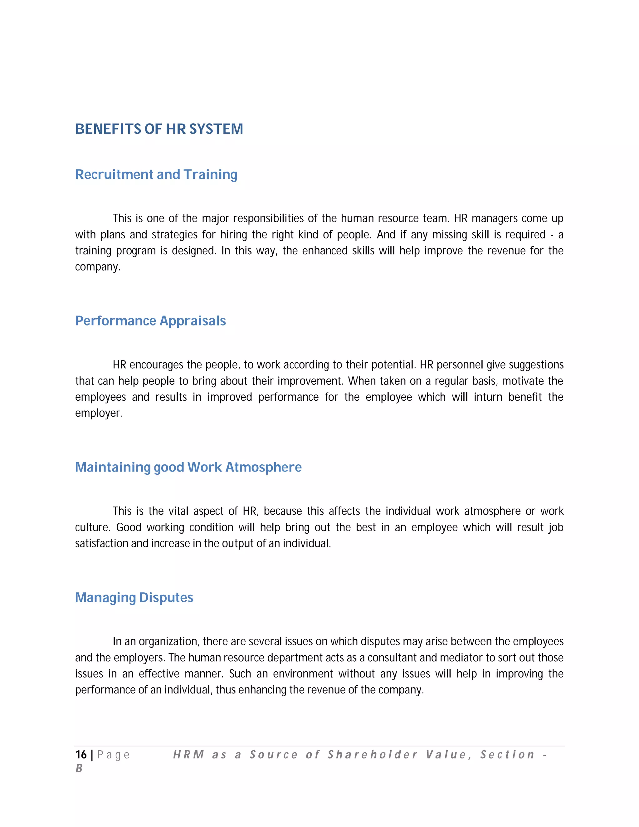 BENEFITS OF HR SYSTEM


Recruitment and Training


        This is one of the major responsibilities of the human resource team. HR managers come up
with plans and strategies for hiring the right kind of people. And if any missing skill is required - a
training program is designed. In this way, the enhanced skills will help improve the revenue for the
company.



Performance Appraisals


        HR encourages the people, to work according to their potential. HR personnel give suggestions
that can help people to bring about their improvement. When taken on a regular basis, motivate the
employees and results in improved performance for the employee which will inturn benefit the
employer.



Maintaining good Work Atmosphere


         This is the vital aspect of HR, because this affects the individual work atmosphere or work
culture. Good working condition will help bring out the best in an employee which will result job
satisfaction and increase in the output of an individual.



Managing Disputes


        In an organization, there are several issues on which disputes may arise between the employees
and the employers. The human resource department acts as a consultant and mediator to sort out those
issues in an effective manner. Such an environment without any issues will help in improving the
performance of an individual, thus enhancing the revenue of the company.




16 | P a g e        HRM as a Source of Shareholder Value, Section -
B
 
