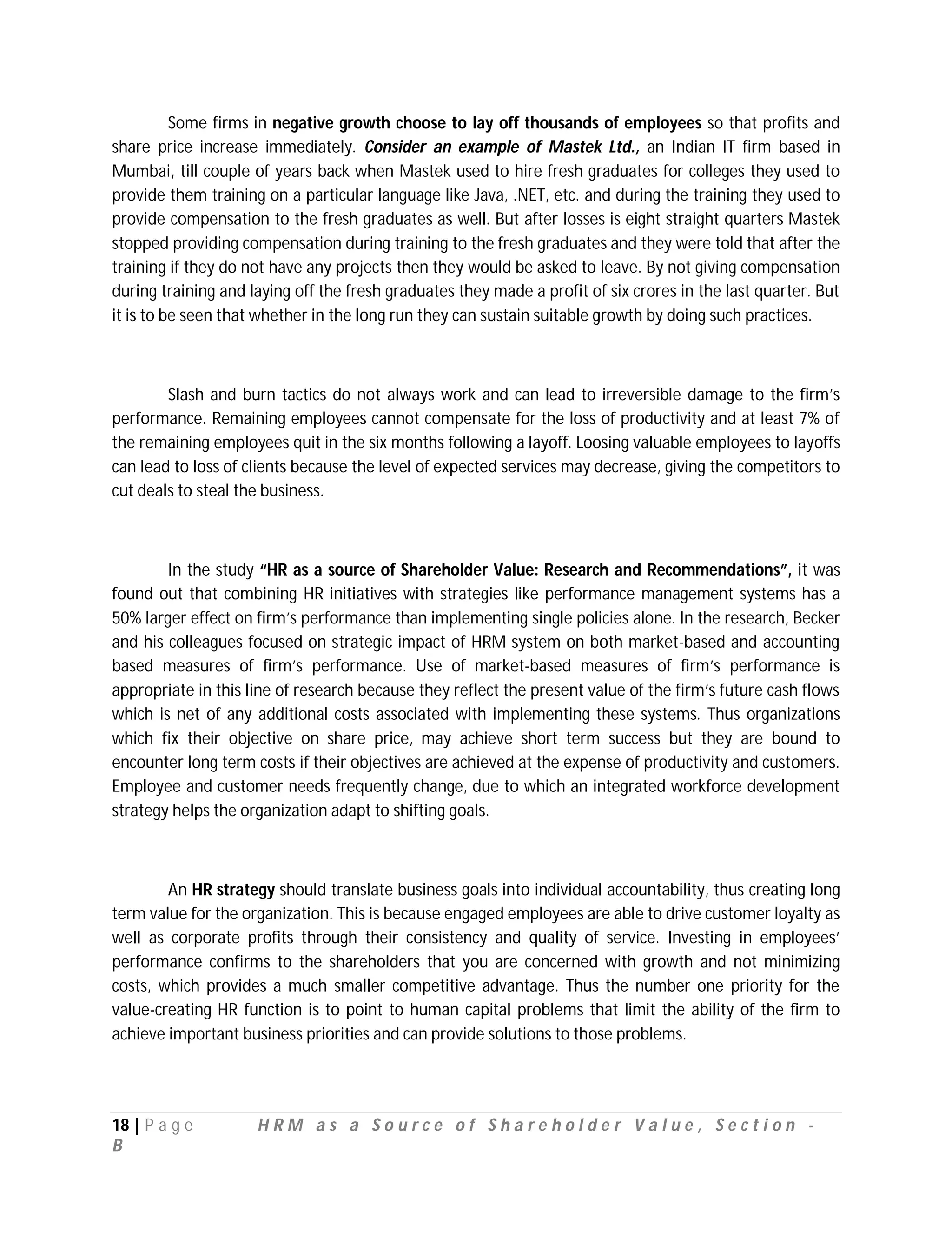 Some firms in negative growth choose to lay off thousands of employees so that profits and
share price increase immediately. Consider an example of Mastek Ltd., an Indian IT firm based in
Mumbai, till couple of years back when Mastek used to hire fresh graduates for colleges they used to
provide them training on a particular language like Java, .NET, etc. and during the training they used to
provide compensation to the fresh graduates as well. But after losses is eight straight quarters Mastek
stopped providing compensation during training to the fresh graduates and they were told that after the
training if they do not have any projects then they would be asked to leave. By not giving compensation
during training and laying off the fresh graduates they made a profit of six crores in the last quarter. But
it is to be seen that whether in the long run they can sustain suitable growth by doing such practices.



        Slash and burn tactics do not always work and can lead to irreversible damage to the firm’s
performance. Remaining employees cannot compensate for the loss of productivity and at least 7% of
the remaining employees quit in the six months following a layoff. Loosing valuable employees to layoffs
can lead to loss of clients because the level of expected services may decrease, giving the competitors to
cut deals to steal the business.



        In the study “HR as a source of Shareholder Value: Research and Recommendations”, it was
found out that combining HR initiatives with strategies like performance management systems has a
50% larger effect on firm’s performance than implementing single policies alone. In the research, Becker
and his colleagues focused on strategic impact of HRM system on both market-based and accounting
based measures of firm’s performance. Use of market-based measures of firm’s performance is
appropriate in this line of research because they reflect the present value of the firm’s future cash flows
which is net of any additional costs associated with implementing these systems. Thus organizations
which fix their objective on share price, may achieve short term success but they are bound to
encounter long term costs if their objectives are achieved at the expense of productivity and customers.
Employee and customer needs frequently change, due to which an integrated workforce development
strategy helps the organization adapt to shifting goals.



        An HR strategy should translate business goals into individual accountability, thus creating long
term value for the organization. This is because engaged employees are able to drive customer loyalty as
well as corporate profits through their consistency and quality of service. Investing in employees’
performance confirms to the shareholders that you are concerned with growth and not minimizing
costs, which provides a much smaller competitive advantage. Thus the number one priority for the
value-creating HR function is to point to human capital problems that limit the ability of the firm to
achieve important business priorities and can provide solutions to those problems.




18 | P a g e         HRM as a Source of Shareholder Value, Section -
B
 