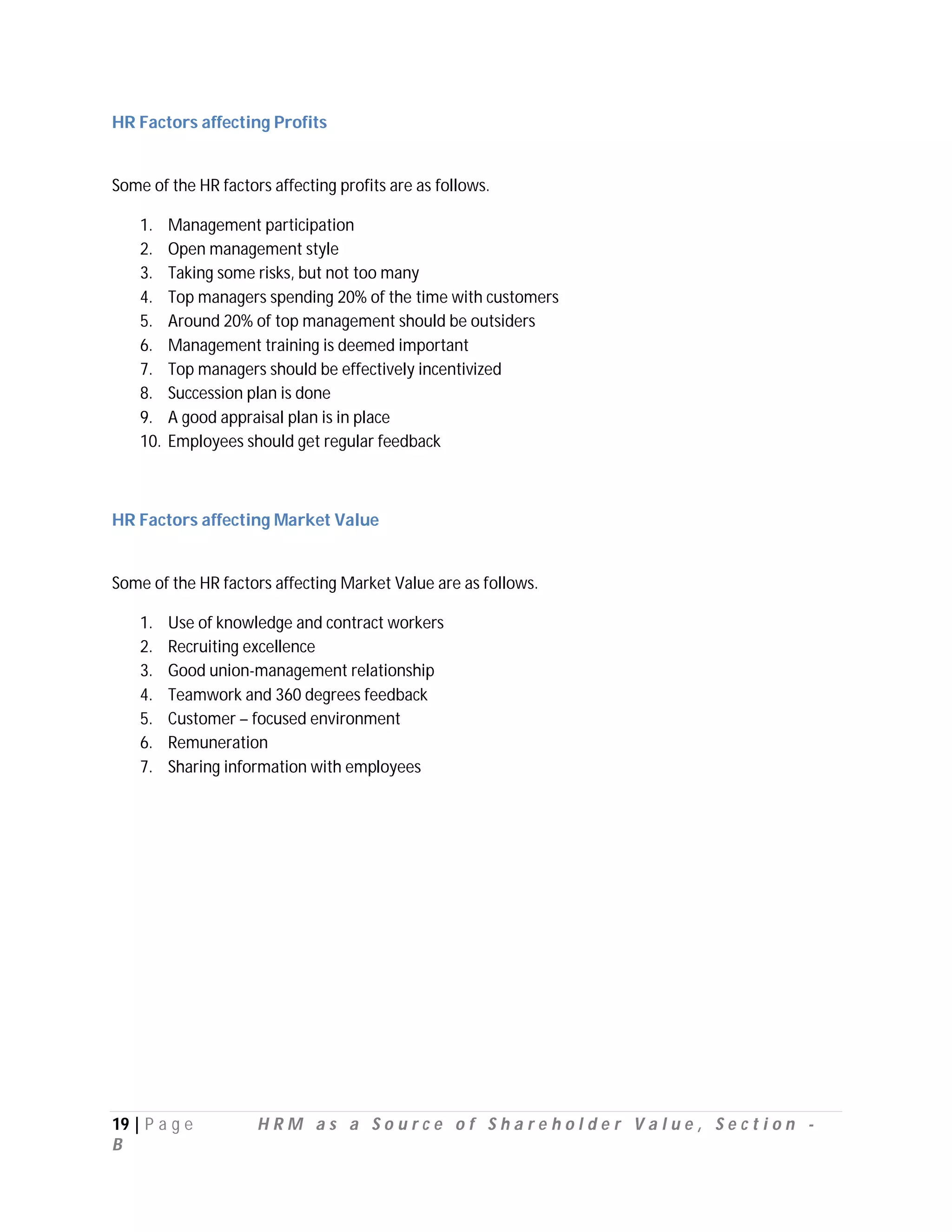 HR Factors affecting Profits


Some of the HR factors affecting profits are as follows.

    1.    Management participation
    2.    Open management style
    3.    Taking some risks, but not too many
    4.    Top managers spending 20% of the time with customers
    5.    Around 20% of top management should be outsiders
    6.    Management training is deemed important
    7.    Top managers should be effectively incentivized
    8.    Succession plan is done
    9.    A good appraisal plan is in place
    10.   Employees should get regular feedback



HR Factors affecting Market Value


Some of the HR factors affecting Market Value are as follows.

    1.    Use of knowledge and contract workers
    2.    Recruiting excellence
    3.    Good union-management relationship
    4.    Teamwork and 360 degrees feedback
    5.    Customer – focused environment
    6.    Remuneration
    7.    Sharing information with employees




19 | P a g e         HRM as a Source of Shareholder Value, Section -
B
 