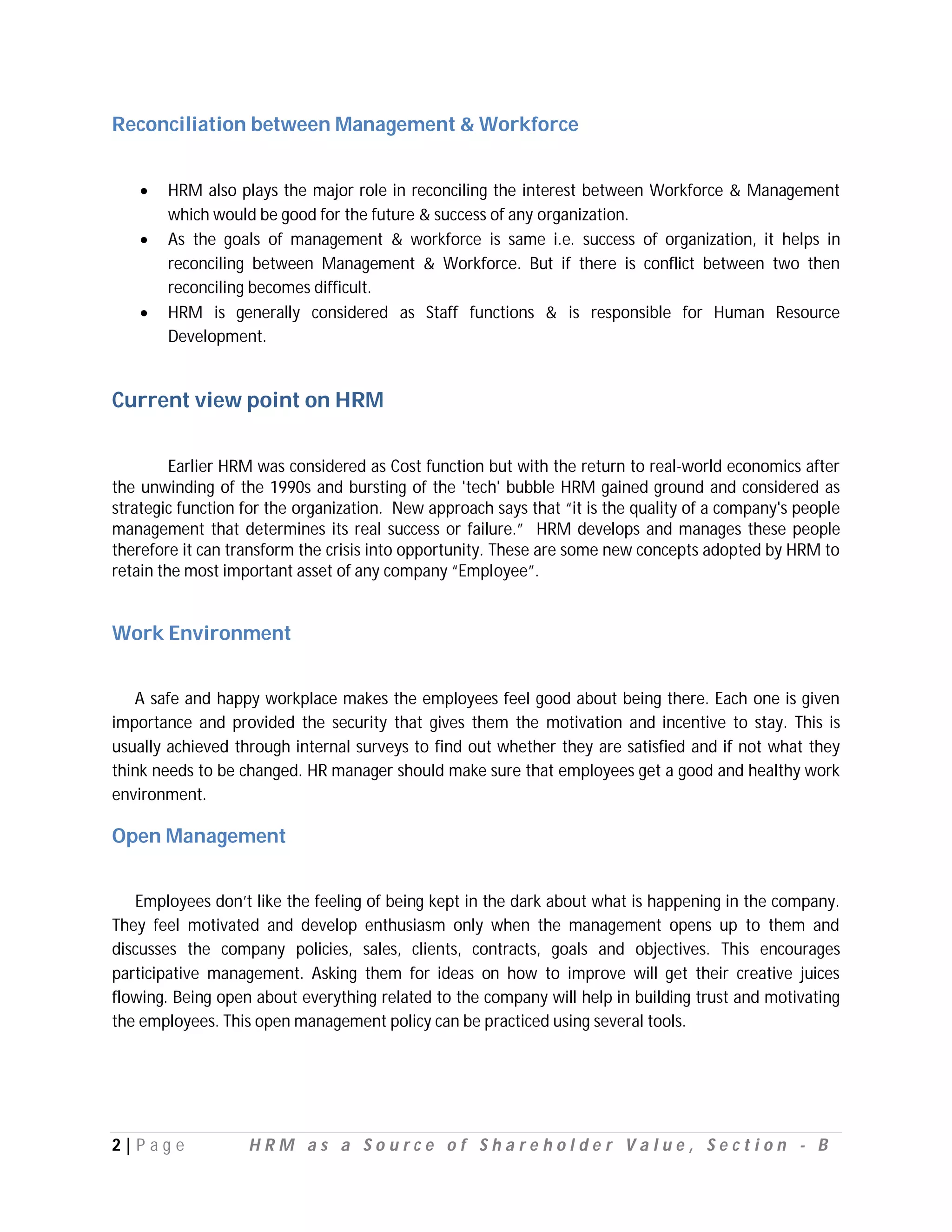 Reconciliation between Management & Workforce


      HRM also plays the major role in reconciling the interest between Workforce & Management
       which would be good for the future & success of any organization.
      As the goals of management & workforce is same i.e. success of organization, it helps in
       reconciling between Management & Workforce. But if there is conflict between two then
       reconciling becomes difficult.
      HRM is generally considered as Staff functions & is responsible for Human Resource
       Development.


Current view point on HRM

         Earlier HRM was considered as Cost function but with the return to real-world economics after
the unwinding of the 1990s and bursting of the 'tech' bubble HRM gained ground and considered as
strategic function for the organization. New approach says that “it is the quality of a company's people
management that determines its real success or failure.” HRM develops and manages these people
therefore it can transform the crisis into opportunity. These are some new concepts adopted by HRM to
retain the most important asset of any company “Employee”.


Work Environment


   A safe and happy workplace makes the employees feel good about being there. Each one is given
importance and provided the security that gives them the motivation and incentive to stay. This is
usually achieved through internal surveys to find out whether they are satisfied and if not what they
think needs to be changed. HR manager should make sure that employees get a good and healthy work
environment.

Open Management


   Employees don’t like the feeling of being kept in the dark about what is happening in the company.
They feel motivated and develop enthusiasm only when the management opens up to them and
discusses the company policies, sales, clients, contracts, goals and objectives. This encourages
participative management. Asking them for ideas on how to improve will get their creative juices
flowing. Being open about everything related to the company will help in building trust and motivating
the employees. This open management policy can be practiced using several tools.




2|P ag e           HRM as a Source of Shareholder Value, Section - B
 