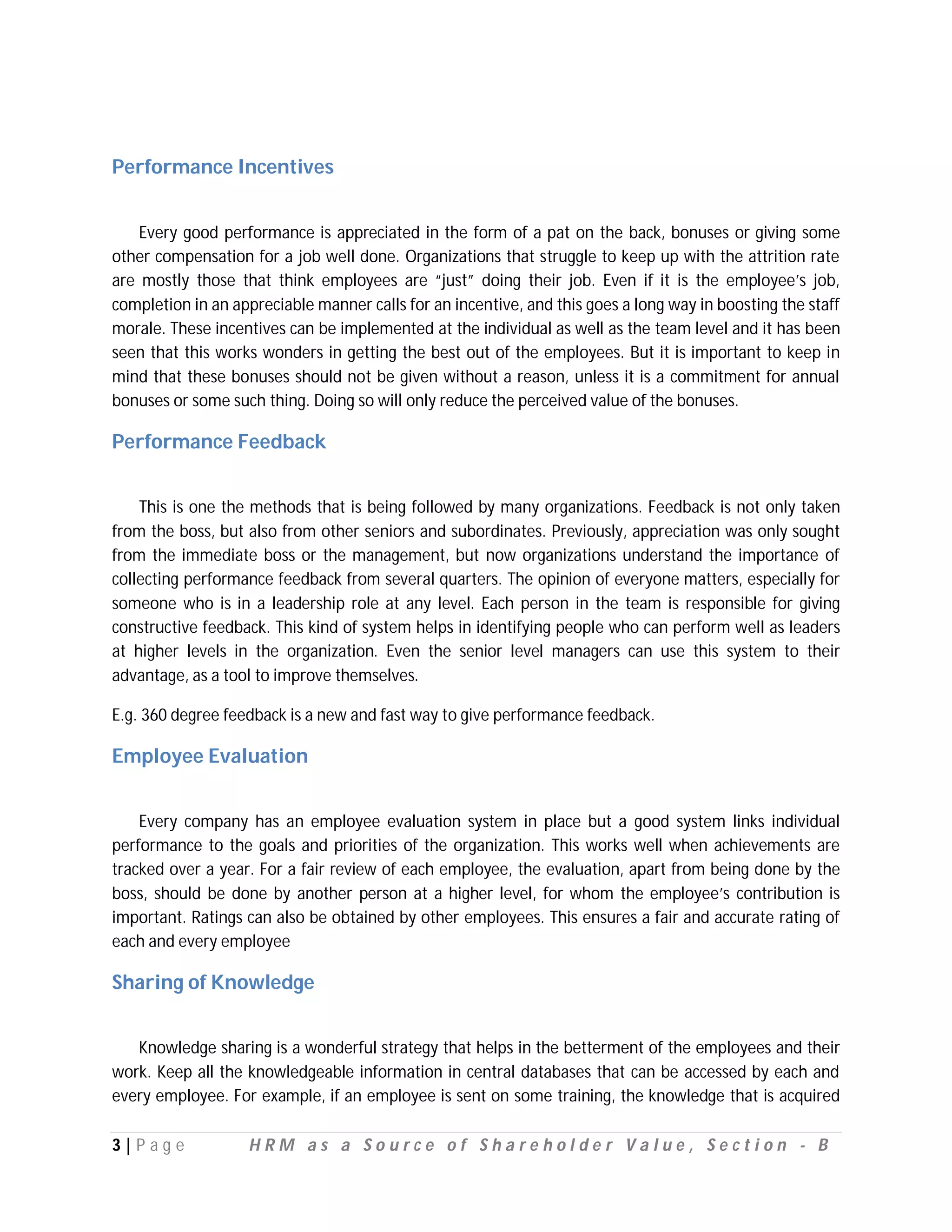 Performance Incentives


    Every good performance is appreciated in the form of a pat on the back, bonuses or giving some
other compensation for a job well done. Organizations that struggle to keep up with the attrition rate
are mostly those that think employees are “just” doing their job. Even if it is the employee’s job,
completion in an appreciable manner calls for an incentive, and this goes a long way in boosting the staff
morale. These incentives can be implemented at the individual as well as the team level and it has been
seen that this works wonders in getting the best out of the employees. But it is important to keep in
mind that these bonuses should not be given without a reason, unless it is a commitment for annual
bonuses or some such thing. Doing so will only reduce the perceived value of the bonuses.

Performance Feedback


    This is one the methods that is being followed by many organizations. Feedback is not only taken
from the boss, but also from other seniors and subordinates. Previously, appreciation was only sought
from the immediate boss or the management, but now organizations understand the importance of
collecting performance feedback from several quarters. The opinion of everyone matters, especially for
someone who is in a leadership role at any level. Each person in the team is responsible for giving
constructive feedback. This kind of system helps in identifying people who can perform well as leaders
at higher levels in the organization. Even the senior level managers can use this system to their
advantage, as a tool to improve themselves.

E.g. 360 degree feedback is a new and fast way to give performance feedback.

Employee Evaluation


    Every company has an employee evaluation system in place but a good system links individual
performance to the goals and priorities of the organization. This works well when achievements are
tracked over a year. For a fair review of each employee, the evaluation, apart from being done by the
boss, should be done by another person at a higher level, for whom the employee’s contribution is
important. Ratings can also be obtained by other employees. This ensures a fair and accurate rating of
each and every employee

Sharing of Knowledge


   Knowledge sharing is a wonderful strategy that helps in the betterment of the employees and their
work. Keep all the knowledgeable information in central databases that can be accessed by each and
every employee. For example, if an employee is sent on some training, the knowledge that is acquired

3|P ag e           HRM as a Source of Shareholder Value, Section - B
 