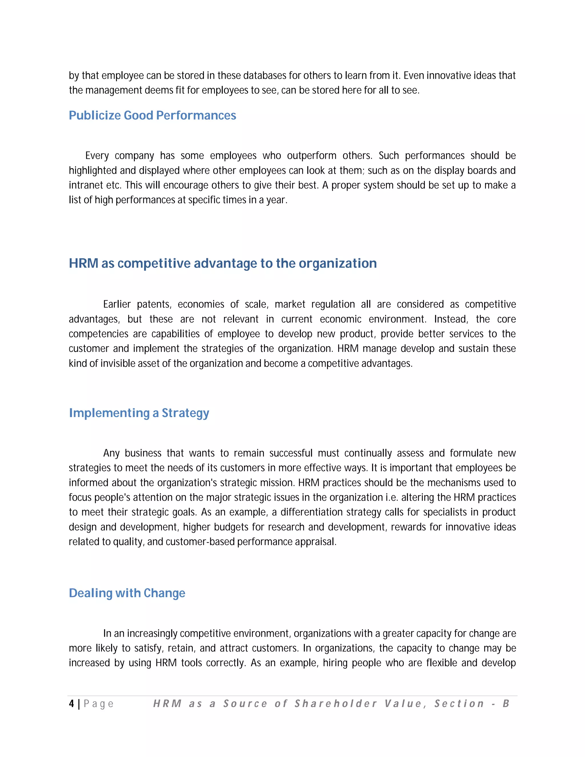 by that employee can be stored in these databases for others to learn from it. Even innovative ideas that
the management deems fit for employees to see, can be stored here for all to see.

Publicize Good Performances


     Every company has some employees who outperform others. Such performances should be
highlighted and displayed where other employees can look at them; such as on the display boards and
intranet etc. This will encourage others to give their best. A proper system should be set up to make a
list of high performances at specific times in a year.




HRM as competitive advantage to the organization

         Earlier patents, economies of scale, market regulation all are considered as competitive
advantages, but these are not relevant in current economic environment. Instead, the core
competencies are capabilities of employee to develop new product, provide better services to the
customer and implement the strategies of the organization. HRM manage develop and sustain these
kind of invisible asset of the organization and become a competitive advantages.



Implementing a Strategy


        Any business that wants to remain successful must continually assess and formulate new
strategies to meet the needs of its customers in more effective ways. It is important that employees be
informed about the organization's strategic mission. HRM practices should be the mechanisms used to
focus people's attention on the major strategic issues in the organization i.e. altering the HRM practices
to meet their strategic goals. As an example, a differentiation strategy calls for specialists in product
design and development, higher budgets for research and development, rewards for innovative ideas
related to quality, and customer-based performance appraisal.



Dealing with Change


        In an increasingly competitive environment, organizations with a greater capacity for change are
more likely to satisfy, retain, and attract customers. In organizations, the capacity to change may be
increased by using HRM tools correctly. As an example, hiring people who are flexible and develop


4|P ag e           HRM as a Source of Shareholder Value, Section - B
 