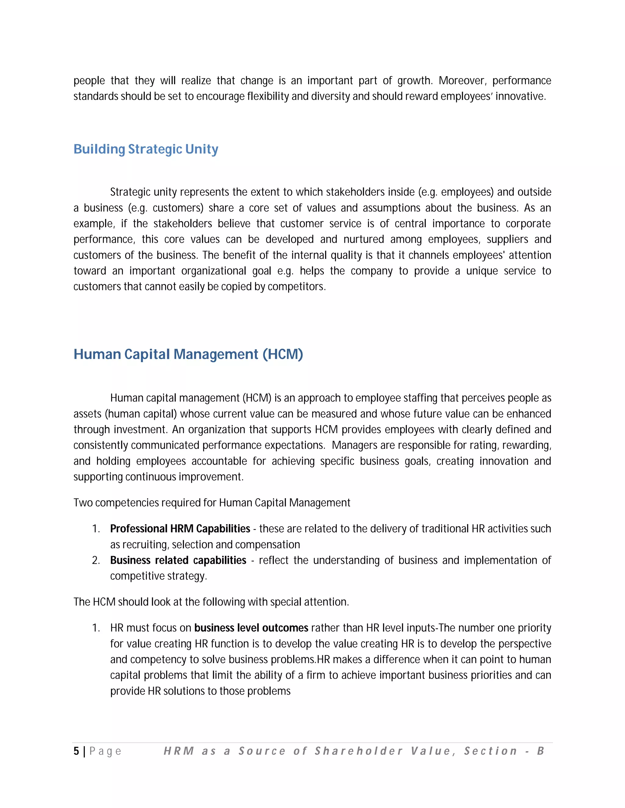 people that they will realize that change is an important part of growth. Moreover, performance
standards should be set to encourage flexibility and diversity and should reward employees’ innovative.



Building Strategic Unity


       Strategic unity represents the extent to which stakeholders inside (e.g. employees) and outside
a business (e.g. customers) share a core set of values and assumptions about the business. As an
example, if the stakeholders believe that customer service is of central importance to corporate
performance, this core values can be developed and nurtured among employees, suppliers and
customers of the business. The benefit of the internal quality is that it channels employees' attention
toward an important organizational goal e.g. helps the company to provide a unique service to
customers that cannot easily be copied by competitors.




Human Capital Management (HCM)


        Human capital management (HCM) is an approach to employee staffing that perceives people as
assets (human capital) whose current value can be measured and whose future value can be enhanced
through investment. An organization that supports HCM provides employees with clearly defined and
consistently communicated performance expectations. Managers are responsible for rating, rewarding,
and holding employees accountable for achieving specific business goals, creating innovation and
supporting continuous improvement.

Two competencies required for Human Capital Management

   1. Professional HRM Capabilities - these are related to the delivery of traditional HR activities such
      as recruiting, selection and compensation
   2. Business related capabilities - reflect the understanding of business and implementation of
      competitive strategy.

The HCM should look at the following with special attention.

   1. HR must focus on business level outcomes rather than HR level inputs-The number one priority
      for value creating HR function is to develop the value creating HR is to develop the perspective
      and competency to solve business problems.HR makes a difference when it can point to human
      capital problems that limit the ability of a firm to achieve important business priorities and can
      provide HR solutions to those problems




5|P ag e           HRM as a Source of Shareholder Value, Section - B
 