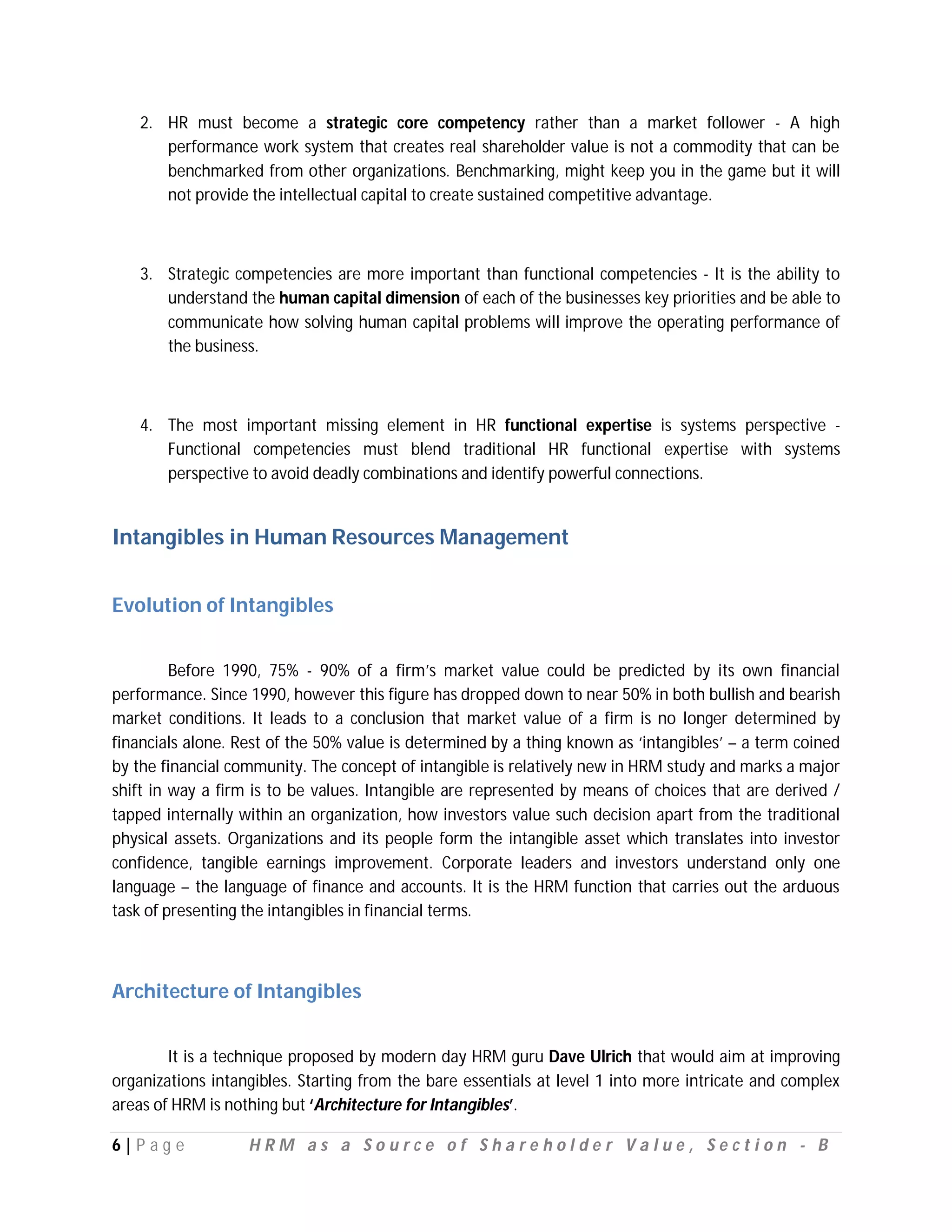 2. HR must become a strategic core competency rather than a market follower - A high
      performance work system that creates real shareholder value is not a commodity that can be
      benchmarked from other organizations. Benchmarking, might keep you in the game but it will
      not provide the intellectual capital to create sustained competitive advantage.



   3. Strategic competencies are more important than functional competencies - It is the ability to
      understand the human capital dimension of each of the businesses key priorities and be able to
      communicate how solving human capital problems will improve the operating performance of
      the business.



   4. The most important missing element in HR functional expertise is systems perspective -
      Functional competencies must blend traditional HR functional expertise with systems
      perspective to avoid deadly combinations and identify powerful connections.


Intangibles in Human Resources Management


Evolution of Intangibles


         Before 1990, 75% - 90% of a firm’s market value could be predicted by its own financial
performance. Since 1990, however this figure has dropped down to near 50% in both bullish and bearish
market conditions. It leads to a conclusion that market value of a firm is no longer determined by
financials alone. Rest of the 50% value is determined by a thing known as ‘intangibles’ – a term coined
by the financial community. The concept of intangible is relatively new in HRM study and marks a major
shift in way a firm is to be values. Intangible are represented by means of choices that are derived /
tapped internally within an organization, how investors value such decision apart from the traditional
physical assets. Organizations and its people form the intangible asset which translates into investor
confidence, tangible earnings improvement. Corporate leaders and investors understand only one
language – the language of finance and accounts. It is the HRM function that carries out the arduous
task of presenting the intangibles in financial terms.



Architecture of Intangibles


        It is a technique proposed by modern day HRM guru Dave Ulrich that would aim at improving
organizations intangibles. Starting from the bare essentials at level 1 into more intricate and complex
areas of HRM is nothing but ‘Architecture for Intangibles’.

6|P ag e           HRM as a Source of Shareholder Value, Section - B
 