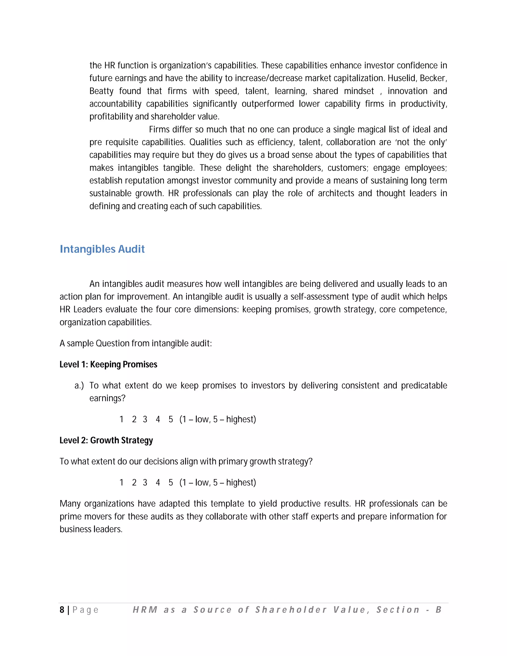 the HR function is organization’s capabilities. These capabilities enhance investor confidence in
       future earnings and have the ability to increase/decrease market capitalization. Huselid, Becker,
       Beatty found that firms with speed, talent, learning, shared mindset , innovation and
       accountability capabilities significantly outperformed lower capability firms in productivity,
       profitability and shareholder value.
                        Firms differ so much that no one can produce a single magical list of ideal and
       pre requisite capabilities. Qualities such as efficiency, talent, collaboration are ‘not the only’
       capabilities may require but they do gives us a broad sense about the types of capabilities that
       makes intangibles tangible. These delight the shareholders, customers; engage employees;
       establish reputation amongst investor community and provide a means of sustaining long term
       sustainable growth. HR professionals can play the role of architects and thought leaders in
       defining and creating each of such capabilities.



Intangibles Audit


        An intangibles audit measures how well intangibles are being delivered and usually leads to an
action plan for improvement. An intangible audit is usually a self-assessment type of audit which helps
HR Leaders evaluate the four core dimensions: keeping promises, growth strategy, core competence,
organization capabilities.

A sample Question from intangible audit:

Level 1: Keeping Promises

   a.) To what extent do we keep promises to investors by delivering consistent and predicatable
       earnings?

               1 2 3 4 5 (1 – low, 5 – highest)

Level 2: Growth Strategy

To what extent do our decisions align with primary growth strategy?

               1 2 3 4 5 (1 – low, 5 – highest)

Many organizations have adapted this template to yield productive results. HR professionals can be
prime movers for these audits as they collaborate with other staff experts and prepare information for
business leaders.




8|P ag e           HRM as a Source of Shareholder Value, Section - B
 