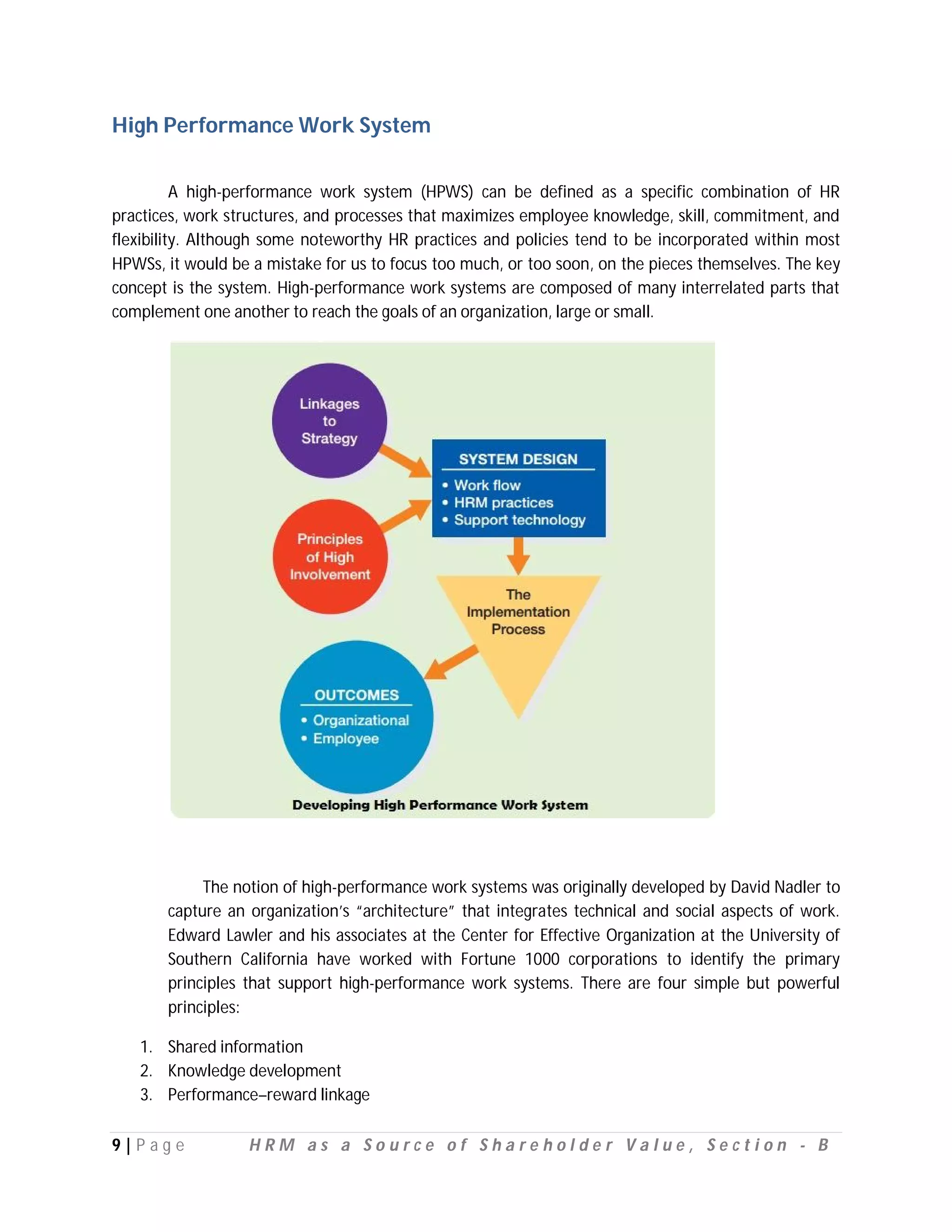 High Performance Work System

          A high-performance work system (HPWS) can be defined as a specific combination of HR
practices, work structures, and processes that maximizes employee knowledge, skill, commitment, and
flexibility. Although some noteworthy HR practices and policies tend to be incorporated within most
HPWSs, it would be a mistake for us to focus too much, or too soon, on the pieces themselves. The key
concept is the system. High-performance work systems are composed of many interrelated parts that
complement one another to reach the goals of an organization, large or small.




            The notion of high-performance work systems was originally developed by David Nadler to
       capture an organization’s “architecture” that integrates technical and social aspects of work.
       Edward Lawler and his associates at the Center for Effective Organization at the University of
       Southern California have worked with Fortune 1000 corporations to identify the primary
       principles that support high-performance work systems. There are four simple but powerful
       principles:

   1. Shared information
   2. Knowledge development
   3. Performance–reward linkage

9|P ag e          HRM as a Source of Shareholder Value, Section - B
 