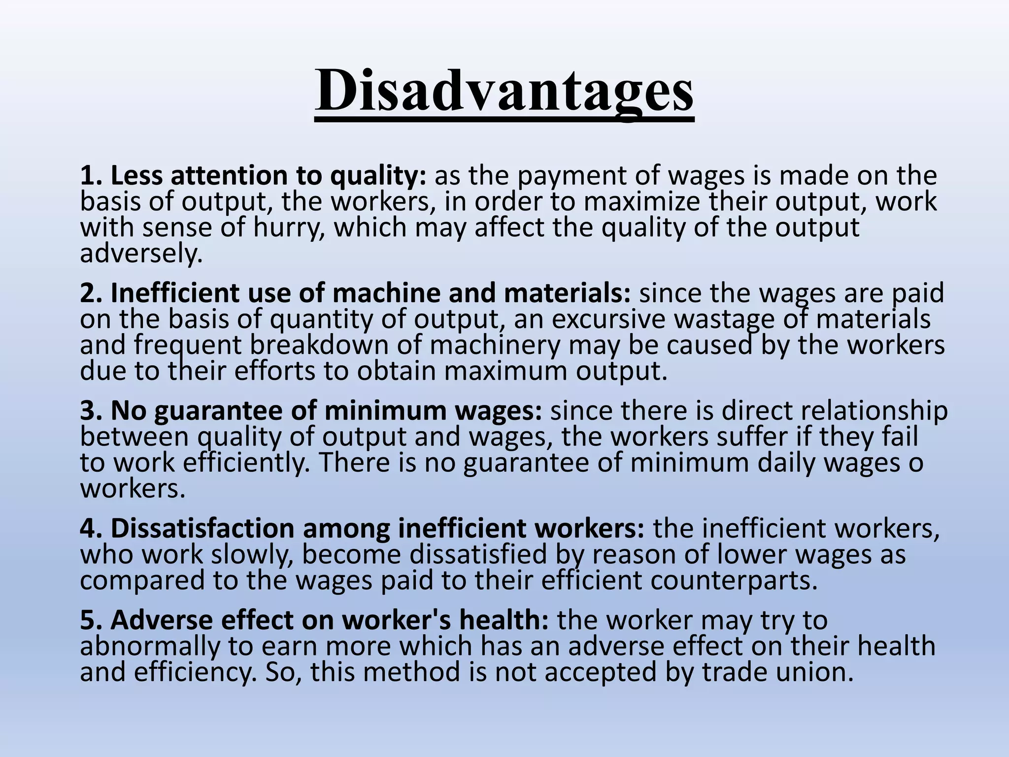 Disadvantages
1. Less attention to quality: as the payment of wages is made on the
basis of output, the workers, in order to maximize their output, work
with sense of hurry, which may affect the quality of the output
adversely.
2. Inefficient use of machine and materials: since the wages are paid
on the basis of quantity of output, an excursive wastage of materials
and frequent breakdown of machinery may be caused by the workers
due to their efforts to obtain maximum output.
3. No guarantee of minimum wages: since there is direct relationship
between quality of output and wages, the workers suffer if they fail
to work efficiently. There is no guarantee of minimum daily wages o
workers.
4. Dissatisfaction among inefficient workers: the inefficient workers,
who work slowly, become dissatisfied by reason of lower wages as
compared to the wages paid to their efficient counterparts.
5. Adverse effect on worker's health: the worker may try to
abnormally to earn more which has an adverse effect on their health
and efficiency. So, this method is not accepted by trade union.
 