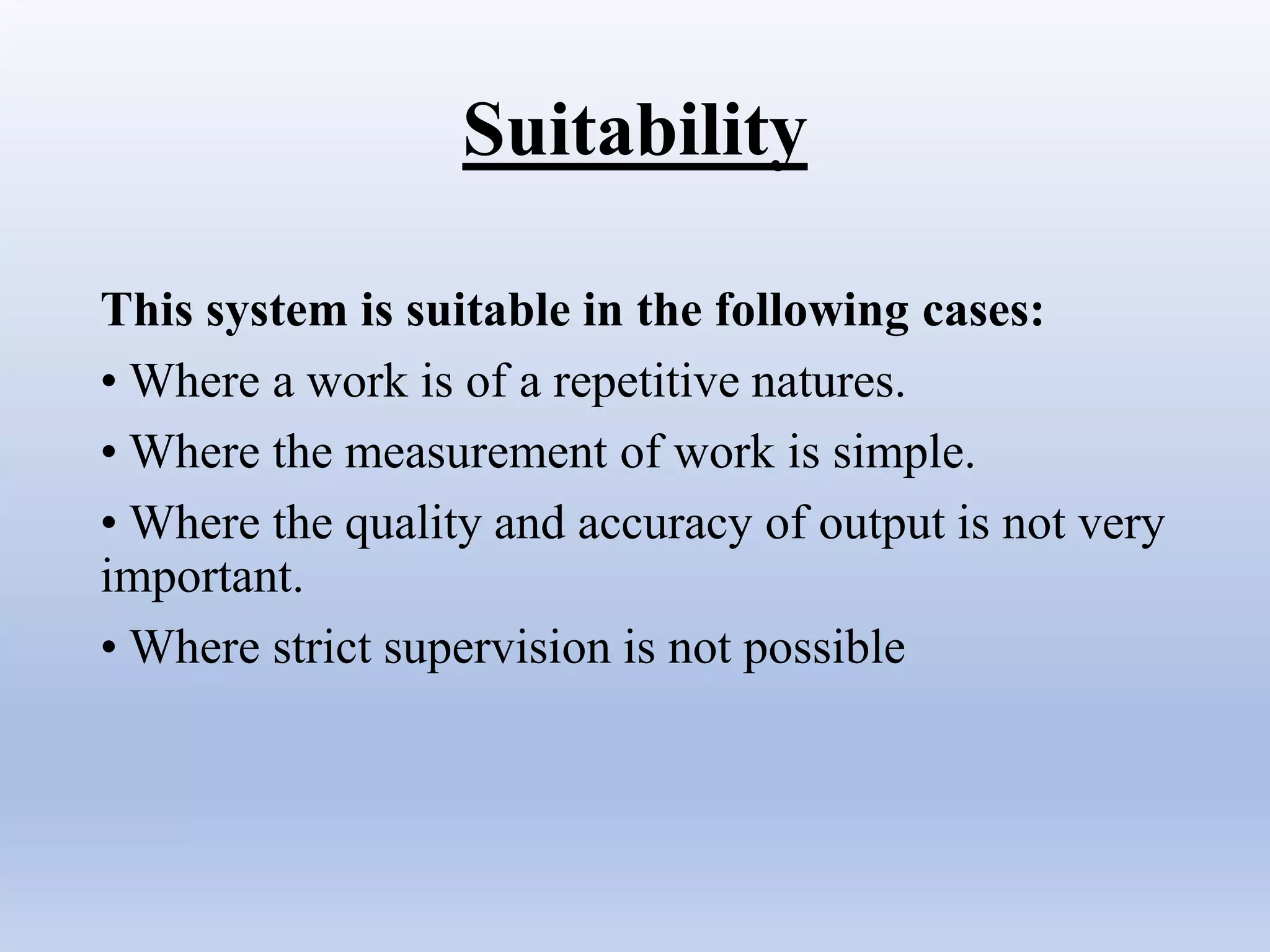Suitability
This system is suitable in the following cases:
• Where a work is of a repetitive natures.
• Where the measurement of work is simple.
• Where the quality and accuracy of output is not very
important.
• Where strict supervision is not possible
 