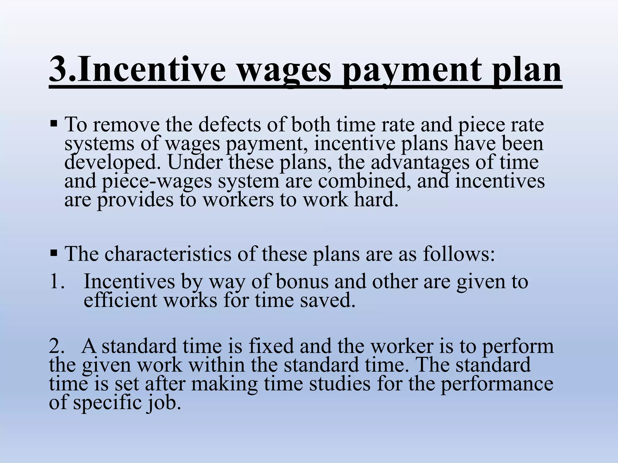 3.Incentive wages payment plan
 To remove the defects of both time rate and piece rate
systems of wages payment, incentive plans have been
developed. Under these plans, the advantages of time
and piece-wages system are combined, and incentives
are provides to workers to work hard.
 The characteristics of these plans are as follows:
1. Incentives by way of bonus and other are given to
efficient works for time saved.
2. A standard time is fixed and the worker is to perform
the given work within the standard time. The standard
time is set after making time studies for the performance
of specific job.
 