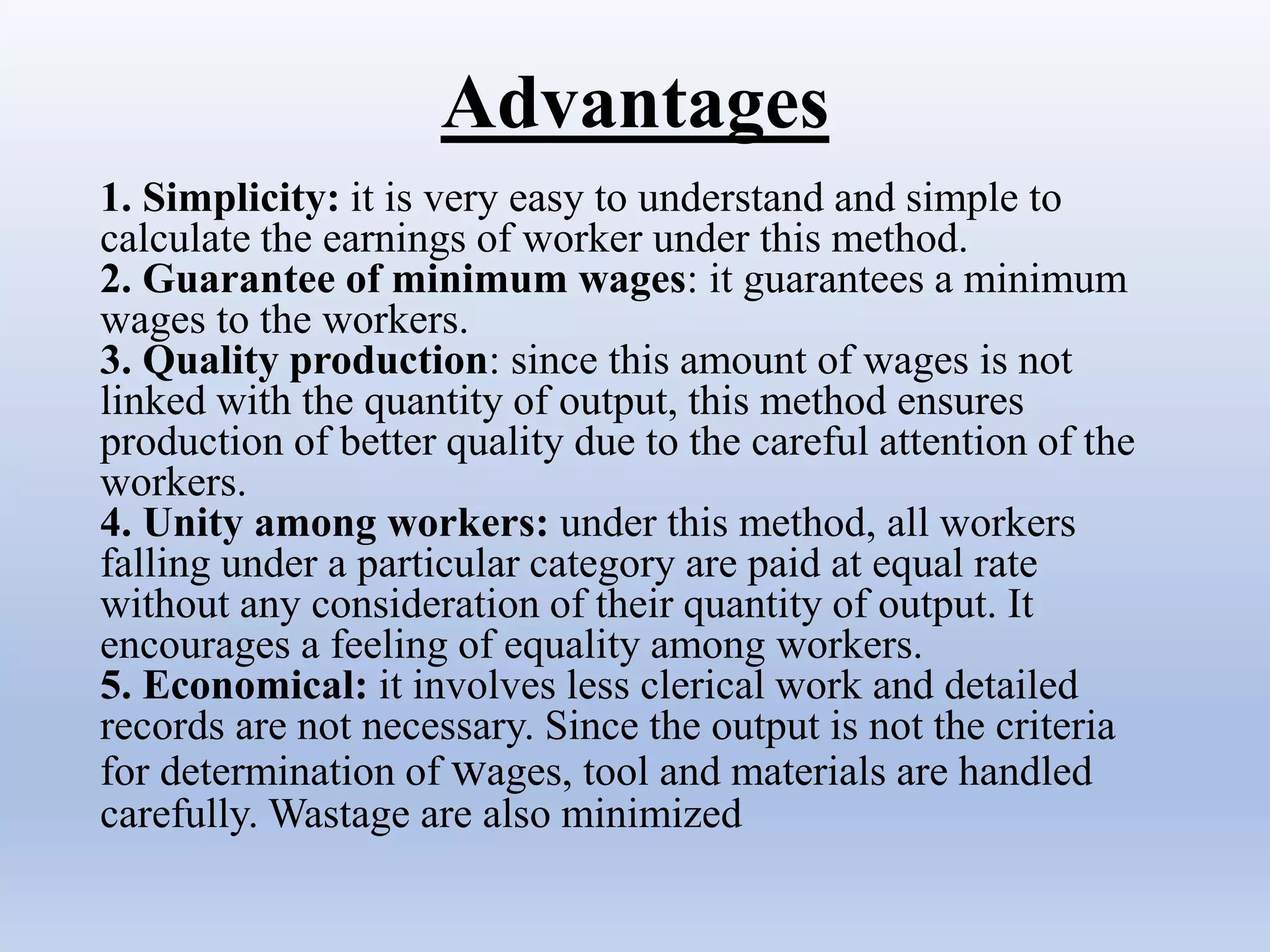 Advantages
1. Simplicity: it is very easy to understand and simple to
calculate the earnings of worker under this method.
2. Guarantee of minimum wages: it guarantees a minimum
wages to the workers.
3. Quality production: since this amount of wages is not
linked with the quantity of output, this method ensures
production of better quality due to the careful attention of the
workers.
4. Unity among workers: under this method, all workers
falling under a particular category are paid at equal rate
without any consideration of their quantity of output. It
encourages a feeling of equality among workers.
5. Economical: it involves less clerical work and detailed
records are not necessary. Since the output is not the criteria
for determination of wages, tool and materials are handled
carefully. Wastage are also minimized
 