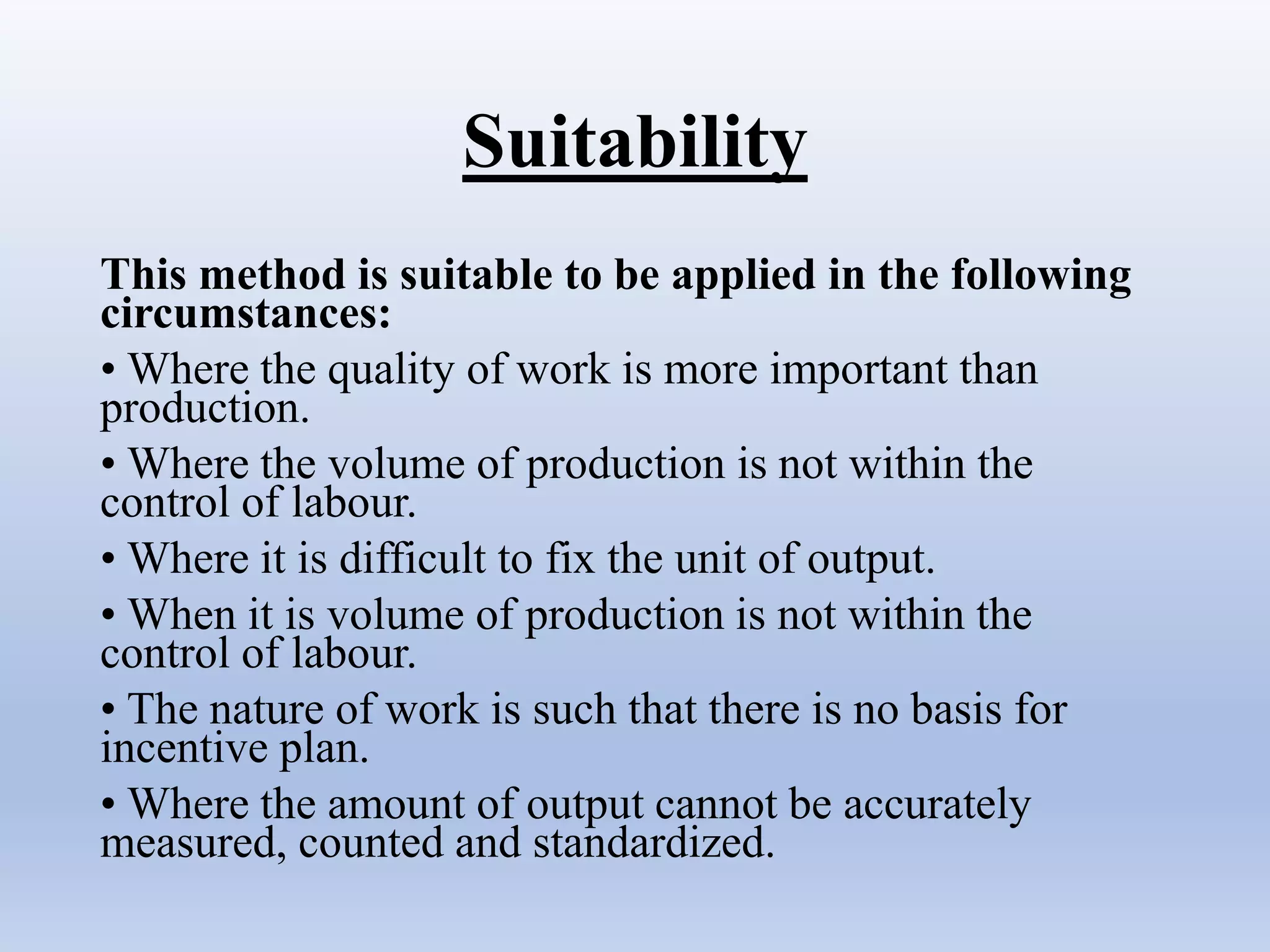 Suitability
This method is suitable to be applied in the following
circumstances:
• Where the quality of work is more important than
production.
• Where the volume of production is not within the
control of labour.
• Where it is difficult to fix the unit of output.
• When it is volume of production is not within the
control of labour.
• The nature of work is such that there is no basis for
incentive plan.
• Where the amount of output cannot be accurately
measured, counted and standardized.
 
