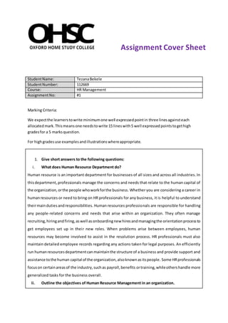 StudentName: TezanaBekele
StudentNumber: 112669
Course: HR Management
AssignmentNo: #1
Marking Criteria:
We expectthe learnerstowrite minimumone well expressedpointin three linesagainsteach
allocatedmark.Thismeansone needstowrite 15 lineswith5 well expressedpointstogethigh
gradesfor a 5 marksquestion.
For highgradesuse examplesandillustrationswhereappropriate.
1. Give short answers to the following questions:
i. What does Human Resource Department do?
Human resource is an important department for businesses of all sizes and across all industries. In
thisdepartment, professionals manage the concerns and needs that relate to the human capital of
the organization,orthe people whoworkforthe business. Whether you are considering a career in
humanresources or need to bring on HR professionals for any business, it is helpful to understand
theirmaindutiesandresponsibilities. Human resources professionals are responsible for handling
any people-related concerns and needs that arise within an organization. They often manage
recruiting,hiringandfiring,aswell asonboardingnew hiresandmanagingthe orientationprocessto
get employees set up in their new roles. When problems arise between employees, human
resources may become involved to assist in the resolution process. HR professionals must also
maintain detailed employee records regarding any actions taken for legal purposes. An efficiently
run humanresourcesdepartmentcanmaintainthe structure of a business and provide support and
assistance tothe human capital of the organization,alsoknownasitspeople. Some HRprofessionals
focuson certainareasof the industry,suchas payroll,benefits ortraining,whileothershandle more
generalized tasks for the business overall.
ii. Outline the objectives of Human Resource Management in an organization.
Assignment Cover Sheet
 