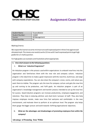 StudentName: TezanaBekele
StudentNumber: 112669
Course: HR Management
AssignmentNo: #2
Marking Criteria:
We expectthe learnerstowrite minimumone well expressedpointinthree linesagainsteach
allocatedmark.Thismeansone needstowrite 15 lineswith5 well expressedpointstogethigh
gradesfor a 5 marksquestion.
For highgradesuse examplesandillustrationswhereappropriate.
1. Give short answers to the following questions:
i. What is an ' InductionProgramme?’
An induction program is the process used within organizations to onboard new hires into the
organization and familiarizes them with the new role and company culture. Induction
program is the ideal time to make a good impression with the new hire, build trust, and align
with company expectations. You can also share the company’s vision, norms, and values you
want them to imbibe. The program sets the tone for company culture and gets the new hire
up and running to be productive, and fulfil goals. An induction program is part of an
organization’s knowledge management and transfer process intended to set up the new hire
for success. Good induction programs can increase productivity, employee engagement, and
retention. They help in reducing attrition and short-term turnover of staff. They also help
improve employee morale, make new hires feel welcome and comfortable in the new
environment, and motivate them to perform at an optimum level. The program also helps
them gauge the bigger picture and work towards fulfilling organizational objectives.
ii. What are the advantages and disadvantages of promoting employees from within the
company?
Advantage of Promoting from Within
Assignment Cover Sheet
 