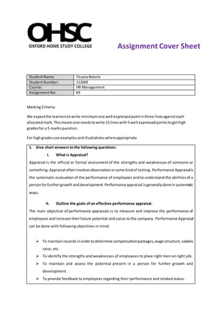 StudentName: TezanaBekele
StudentNumber: 112669
Course: HR Management
AssignmentNo: #3
Marking Criteria:
We expectthe learnerstowrite minimumone well expressedpointinthree linesagainsteach
allocatedmark.Thismeansone needstowrite 15 lineswith5 well expressedpointstogethigh
gradesfor a 5 marksquestion.
For highgradesuse examplesandillustrationswhereappropriate.
1. Give short answers to the following questions:
I. What is Appraisal?
Appraisal is the official or formal assessment of the strengths and weaknesses of someone or
something.Appraisal ofteninvolvesobservationorsome kindof testing. Performance Appraisalis
the systematic evaluation of the performance of employees and to understand the abilities of a
personforfurthergrowthanddevelopment.Performanceappraisal isgenerallydoneinsystematic
ways.
II. Outline the goals of an effective performance appraisal.
The main objective of performance appraisals is to measure and improve the performance of
employees and increase their future potential and value to the company. Performance Appraisal
can be done with following objectives in mind:
 To maintainrecordsinordertodetermine compensationpackages,wage structure,salaries
raise, etc.
 To identify the strengths and weaknesses of employees to place right men on right job.
 To maintain and assess the potential present in a person for further growth and
development.
 To provide feedback to employees regarding their performance and related status.
Assignment Cover Sheet
 