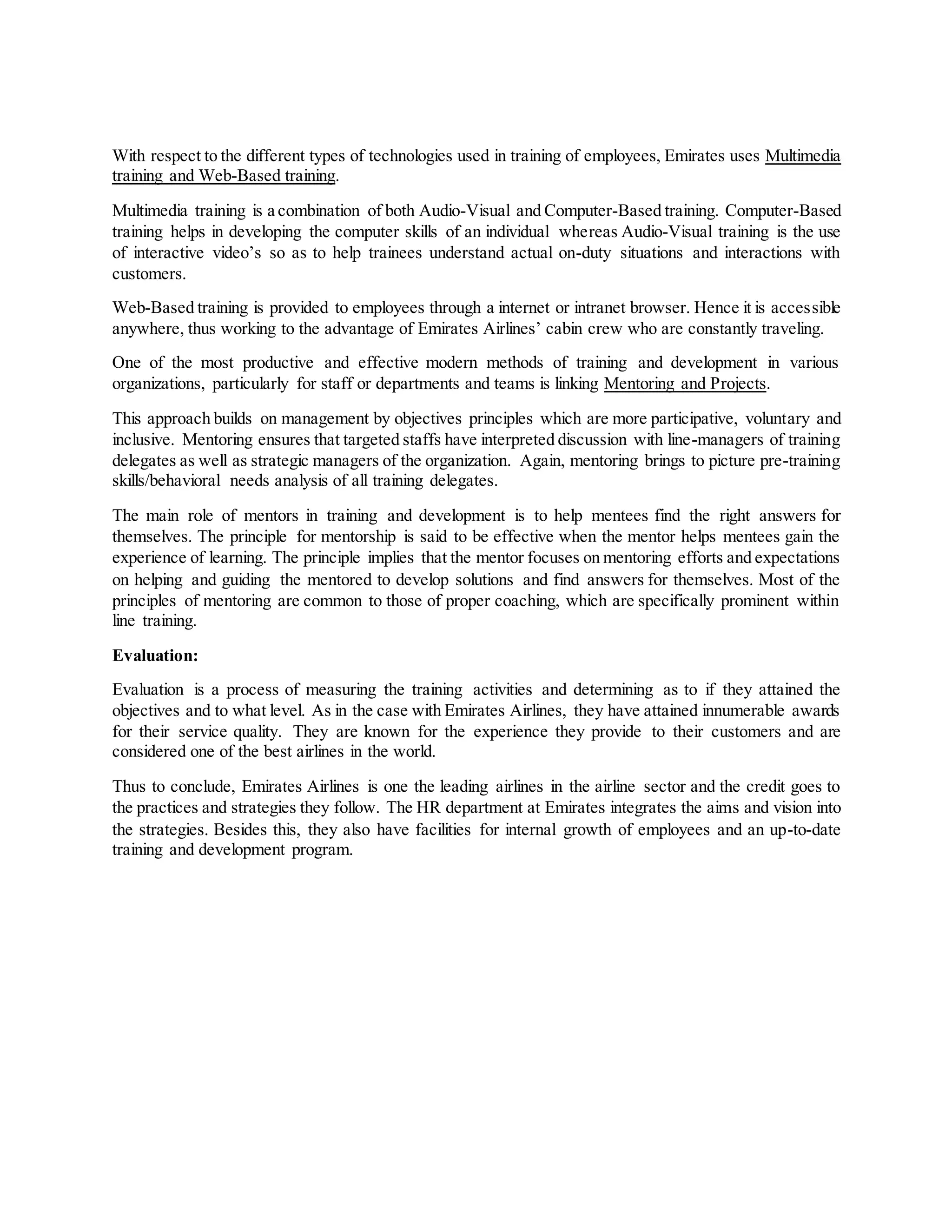 With respect to the different types of technologies used in training of employees, Emirates uses Multimedia
training and Web-Based training.
Multimedia training is a combination of both Audio-Visual and Computer-Based training. Computer-Based
training helps in developing the computer skills of an individual whereas Audio-Visual training is the use
of interactive video’s so as to help trainees understand actual on-duty situations and interactions with
customers.
Web-Based training is provided to employees through a internet or intranet browser. Hence it is accessible
anywhere, thus working to the advantage of Emirates Airlines’ cabin crew who are constantly traveling.
One of the most productive and effective modern methods of training and development in various
organizations, particularly for staff or departments and teams is linking Mentoring and Projects.
This approach builds on management by objectives principles which are more participative, voluntary and
inclusive. Mentoring ensures that targeted staffs have interpreted discussion with line-managers of training
delegates as well as strategic managers of the organization. Again, mentoring brings to picture pre-training
skills/behavioral needs analysis of all training delegates.
The main role of mentors in training and development is to help mentees find the right answers for
themselves. The principle for mentorship is said to be effective when the mentor helps mentees gain the
experience of learning. The principle implies that the mentor focuses on mentoring efforts and expectations
on helping and guiding the mentored to develop solutions and find answers for themselves. Most of the
principles of mentoring are common to those of proper coaching, which are specifically prominent within
line training.
Evaluation:
Evaluation is a process of measuring the training activities and determining as to if they attained the
objectives and to what level. As in the case with Emirates Airlines, they have attained innumerable awards
for their service quality. They are known for the experience they provide to their customers and are
considered one of the best airlines in the world.
Thus to conclude, Emirates Airlines is one the leading airlines in the airline sector and the credit goes to
the practices and strategies they follow. The HR department at Emirates integrates the aims and vision into
the strategies. Besides this, they also have facilities for internal growth of employees and an up-to-date
training and development program.
 