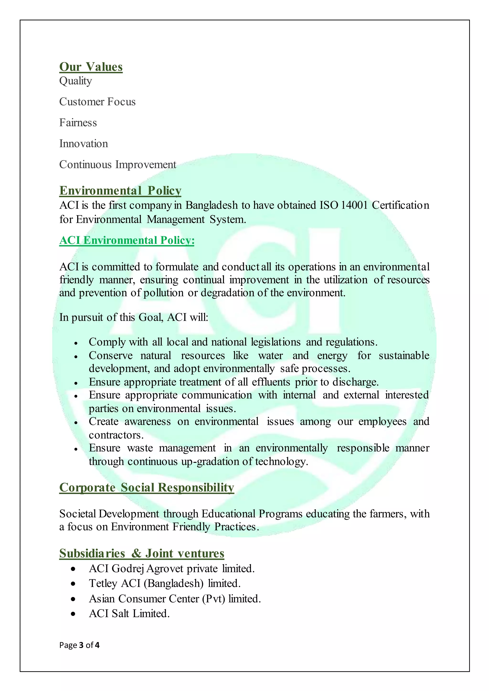 Page 3 of 4
Our Values
Quality
Customer Focus
Fairness
Innovation
Continuous Improvement
Environmental Policy
ACI is the first companyin Bangladesh to have obtained ISO 14001 Certification
for Environmental Management System.
ACI Environmental Policy:
ACI is committed to formulate and conductall its operations in an environmental
friendly manner, ensuring continual improvement in the utilization of resources
and prevention of pollution or degradation of the environment.
In pursuit of this Goal, ACI will:
 Comply with all local and national legislations and regulations.
 Conserve natural resources like water and energy for sustainable
development, and adopt environmentally safe processes.
 Ensure appropriate treatment of all effluents prior to discharge.
 Ensure appropriate communication with internal and external interested
parties on environmental issues.
 Create awareness on environmental issues among our employees and
contractors.
 Ensure waste management in an environmentally responsible manner
through continuous up-gradation of technology.
Corporate Social Responsibility
Societal Development through Educational Programs educating the farmers, with
a focus on Environment Friendly Practices.
Subsidiaries & Joint ventures
 ACI GodrejAgrovet private limited.
 Tetley ACI (Bangladesh) limited.
 Asian Consumer Center (Pvt) limited.
 ACI Salt Limited.
 