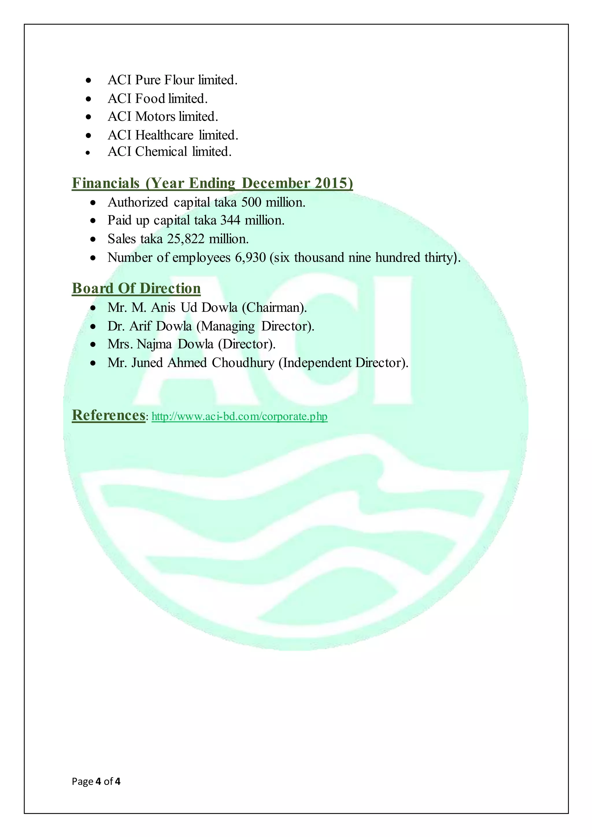 Page 4 of 4
 ACI Pure Flour limited.
 ACI Food limited.
 ACI Motors limited.
 ACI Healthcare limited.
 ACI Chemical limited.
Financials (Year Ending December 2015)
 Authorized capital taka 500 million.
 Paid up capital taka 344 million.
 Sales taka 25,822 million.
 Number of employees 6,930 (six thousand nine hundred thirty).
Board Of Direction
 Mr. M. Anis Ud Dowla (Chairman).
 Dr. Arif Dowla (Managing Director).
 Mrs. Najma Dowla (Director).
 Mr. Juned Ahmed Choudhury (Independent Director).
References: http://www.aci-bd.com/corporate.php
 