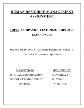 HUMAN RESOURCE MANAGEMENT
ASSIGNMENT
TOPIC – COMPANIES CUSTOMIZE EMPLOYEE
EXPERIENCES
SOURCE OF INFORMATION-Times Business on 14/08/2018
(Cos customize employee experiences)
SUBMITTED TO SUBMITTED BY
DR S. LAKSHMINARAYANAN SRIVATHSA.R
SCHOOL OF MANAGEMENT 181202010
MANIPAL. ‘A’ SECTION
 