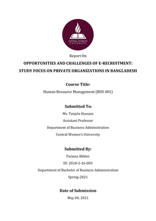 Page | 1
Report On
OPPORTUNITIES AND CHALLENGES OF E-RECRUITMENT:
STUDY FOCUS ON PRIVATE ORGANIZATIONS IN BANGLADESH
Course Title:
Human Resource Management (BUS 401)
Submitted To:
Ms. Tanjela Hossain
Assistant Professor
Department of Business Administration
Central Women’s University
Submitted By:
Farjana Akhter
ID: 2018-2-16-005
Department of Bachelor of Business Administration
Spring-2021
Date of Submission
May 04, 2021
 