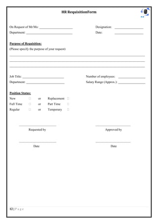 HR RequisitionForm


On Request of Mr/Ms: _____________________                      Designation: __________________
Department: _____________________________                       Date:             __________________


Purpose of Requisition:
(Please specify the purpose of your request)
_____________________________________________________________________________________
_____________________________________________________________________________________
_____________________________________________________________________________________


Job Title: __________________________                     Number of employees:       _________________
Department: ________________________                      Salary Range (Approx.): _________________


Position Status:
New             ⁯        or       Replacement ⁯
Full Time       ⁯        or       Part Time     ⁯
Regular         ⁯        or       Temporary     ⁯



        ___________________________________                     _________________________________

                Requested by                                            Approved by


        ___________________________________                     _________________________________

                     Date                                                     Date




12 | P a g e
 