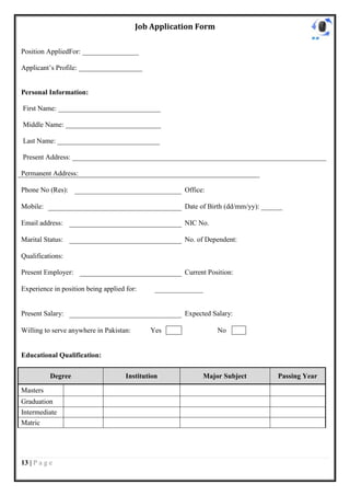 Job Application Form

Position AppliedFor: ________________

Applicant’s Profile: __________________


Personal Information:

First Name: _____________________________

Middle Name: ___________________________

Last Name: _____________________________

Present Address: ________________________________________________________________________

Permanent Address:

Phone No (Res):                                      Office:

Mobile:                                              Date of Birth (dd/mm/yy): ______

Email address:                                       NIC No.

Marital Status:                                      No. of Dependent:

Qualifications:

Present Employer:                                    Current Position:

Experience in position being applied for:


Present Salary:                                      Expected Salary:

Willing to serve anywhere in Pakistan:       Yes                No


Educational Qualification:

           Degree                    Institution           Major Subject           Passing Year

Masters
Graduation
Intermediate
Matric




13 | P a g e
 
