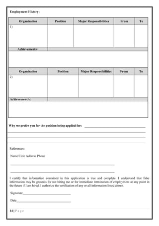 Employment History:

       Organization              Position         Major Responsibilities         From          To
1)




      Achievement/s:




       Organization                Position         Major Responsibilities       From          To
2)




Achievement/s:




Why we prefer you for the position being applied for:




References:

 Name/Title Address Phone

 _________________________________________________________________

 _________________________________________________________________

I certify that information contained in this application is true and complete. I understand that false
information may be grounds for not hiring me or for immediate termination of employment at any point in
the future if I am hired. I authorize the verification of any or all information listed above.

 Signature______________________________

 Date__________________________________


14 | P a g e
 