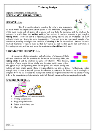 Training Design

Improve the students writing skills.
DETERMINING THE OBJECTIVE.


LESSON PLAN.

                 The first consideration in planning the body is how to organize
the main points, but organization of sub-points is also important. Arrangement
of the main points and sub-points of a lesson will help both the instructor and the students-the
instructor in teach about the writing skills of the students it and the students in get complete
writing skills. They can serve as teaching guides during lessons and as references for other
instructors who may teach for us in emergencies. They also serve as convenient records of an
instructor's planning techniques and methods of writing skills for the students. One of the most
practical functions of lesson plans is that they serve as step-by-step guides for instructors in
developing teaching and learning about the students writing skills of activities.

ORGANIZE THE LESSON PLAN.

        Arrangement of the main points and sub-points of a lesson will help
both the instructor and the students-the instructor in teaching about the
writing skills it and the students in learn very sharply. Most lessons,
regardless of their length, divide nicely into from two to five main points.
The typical ways of organizing main or sub-points of a lesson are by the
patterns of time, space, cause-effect, problem-solution, pro-con, or topic. Furthermore, certain
strategies can be used with each pattern from known to unknown, for instance, or from simple to
complex. Now we are included the main points in the lesson plan is that how to we teaches writing
skills to the students through the acquire material, through trainer and their exceptional methods.

ACQUIRE MATERIAL.




          Handouts Homework as assignments
          Writing assignments
          Supporting documents
          Actual instructional aids
          Class text




15 | P a g e
 