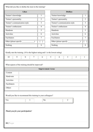 What did you like or dislike the most in the training?

                        Likes                                                            Dislikes
Trainer’s knowledge                                 1                Trainer knowledge                          1
Trainer’s personality                               2                Trainer’s personality                      2
Trainer’s communication style                       3                Trainer’s communication style              3
Trainer’s enthusiasm                                4                Trainer’s enthusiasm                       4
Handouts                                            5                Handouts                                   5
Activities                                          6                Activities                                 6
Facilitators                                        7                Facilitators                               7
Other (please specify _____________)            [       ]            Other (please specify _____________)   [       ]
Nothing                                             8                Nothing                                    8


Kindly rate the training. (10 is the highest rating and 1 is the lowest rating)

  10           9           8           7                6        5              4            3       2      1



What aspects of the training should be improved?

                                              Improvement Areas
Content

Hand-outs

Activities

Facilitators

Others



Would you like to recommend this training to your colleagues?

Yes                              1                          No                            2




Thank you for your participation!




18 | P a g e
 