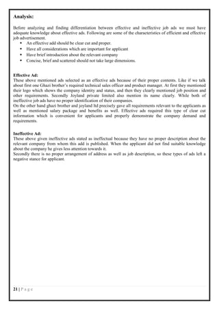 Analysis:

Before analyzing and finding differentiation between effective and ineffective job ads we must have
adequate knowledge about effective ads. Following are some of the characteristics of efficient and effective
job advertisement.
     An effective add should be clear cut and proper.
     Have all considerations which are important for applicant
     Have brief introduction about the relevant company
     Concise, brief and scattered should not take large dimensions.


Effective Ad:
These above mentioned ads selected as an effective ads because of their proper contents. Like if we talk
about first one Ghazi brother’s required technical sales officer and product manager. At first they mentioned
their logo which shows the company identity and status, and then they clearly mentioned job position and
other requirements. Secondly Joyland private limited also mention its name clearly. While both of
ineffective job ads have no proper identification of their companies.
On the other hand ghazi brother and joyland ltd precisely gave all requirements relevant to the applicants as
well as mentioned salary package and benefits as well. Effective ads required this type of clear cut
information which is convenient for applicants and properly demonstrate the company demand and
requirements.

Ineffective Ad:
These above given ineffective ads stated as ineffectual because they have no proper description about the
relevant company from whom this add is published. When the applicant did not find suitable knowledge
about the company he gives less attention towards it.
Secondly there is no proper arrangement of address as well as job description, so these types of ads left a
negative stance for applicant.




21 | P a g e
 