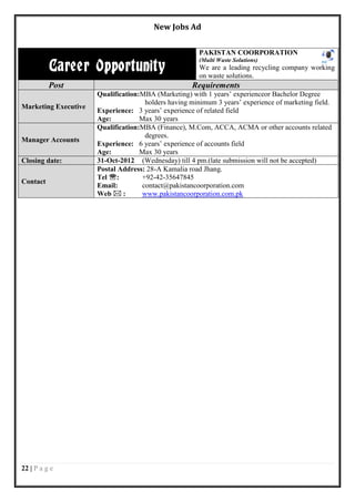 New Jobs Ad


                                                       PAKISTAN COORPORATION

          Career Opportunity
                                                       (Multi Waste Solutions)
                                                       We are a leading recycling company working
                                                       on waste solutions.
          Post                                       Requirements
                      Qualification:MBA (Marketing) with 1 years’ experienceor Bachelor Degree
                                     holders having minimum 3 years’ experience of marketing field.
Marketing Executive
                      Experience: 3 years’ experience of related field
                      Age:          Max 30 years
                      Qualification:MBA (Finance), M.Com, ACCA, ACMA or other accounts related
                                     degrees.
Manager Accounts
                      Experience: 6 years’ experience of accounts field
                      Age:          Max 30 years
Closing date:         31-Oct-2012 (Wednesday) till 4 pm.(late submission will not be accepted)
                      Postal Address: 28-A Kamalia road Jhang.
                      Tel :        +92-42-35647845
Contact
                      Email:        contact@pakistancoorporation.com
                      Web  :       www.pakistancoorporation.com.pk




22 | P a g e
 