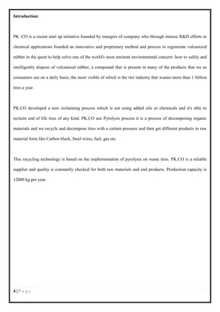 Introduction:



PK .CO is a recent start up initiative founded by mangers of company who through intense R&D efforts in

chemical applications founded an innovative and proprietary method and process to regenerate vulcanized

rubber in the quest to help solve one of the world's most eminent environmental concern: how to safely and

intelligently dispose of vulcanized rubber, a compound that is present in many of the products that we as

consumers use on a daily basis; the most visible of which is the tire industry that wastes more than 1 billion

tires a year.



PK.CO developed a new reclaiming process which is not using added oils or chemicals and it's able to

reclaim end of life tires of any kind. PK.CO use Pyrolysis process it is a process of decomposing organic

materials and we recycle and decompose tires with a certain pressure and then get different products in raw

material form like Carbon black, Steel wires, fuel, gas etc.



This recycling technology is based on the implementation of pyrolysis on waste tires. PK.CO is a reliable

supplier and quality is constantly checked for both raw materials and end products. Production capacity is

12000 kg per year.




4|Page
 